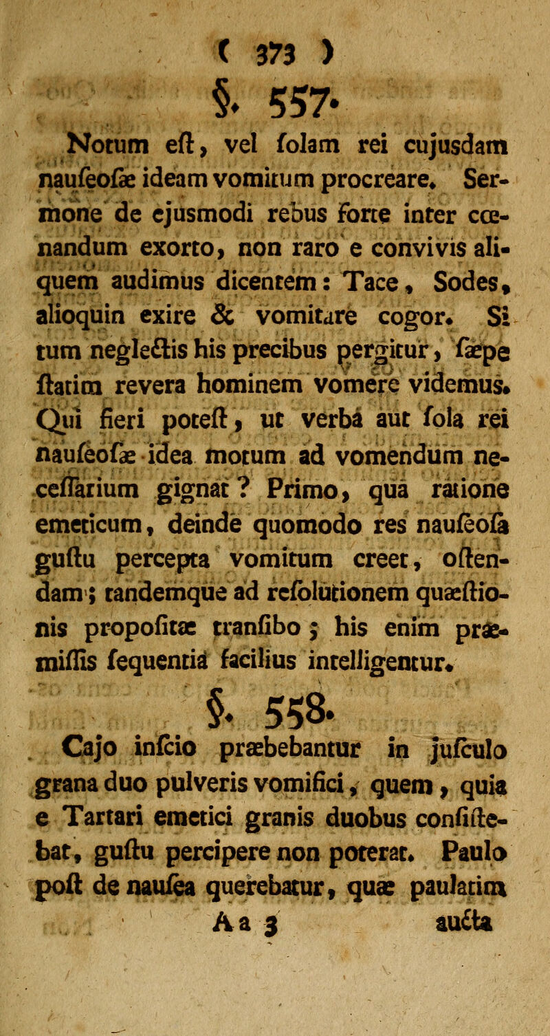 §» 557- Notuin eft, vel folam rei cujusdam naufeofe ideam vomkum procreare* Ser- ihbne de cjusmodi rebus Fone inter cce- nandum exorto> non raro e convivis ali* queni audimus dicentem: Tace, Sodes» aiioquin cxire & vomitare cogor» Si tum negle£lis his precibus pergkur, fepe ftatim revera hominem vomerQ videmus# Qm fieri poteft, ut verba aut fola rei naufibbfae idea motum ad vomehdum ne- ceflarium gignat? Primo, qiia ratione emeticum, deinde quomodo res naufe6i& guftu percepta vomitum creet, often- dam>; tandemqiie ad refblutionem quacftio- nis propodtae tranfibo; his enim pra> miflis fequentid facilius intelligentur* §♦ 558. Ojo infcio praebebantur in jufculo grana duo pulveris vomifici, quem ^ quia e Tartari emetici granis duobus confifte- bat, guftu perciperenon poterat* Paulo ^^poft denauiea querebatur, quae paulatioi Aa 3 audta