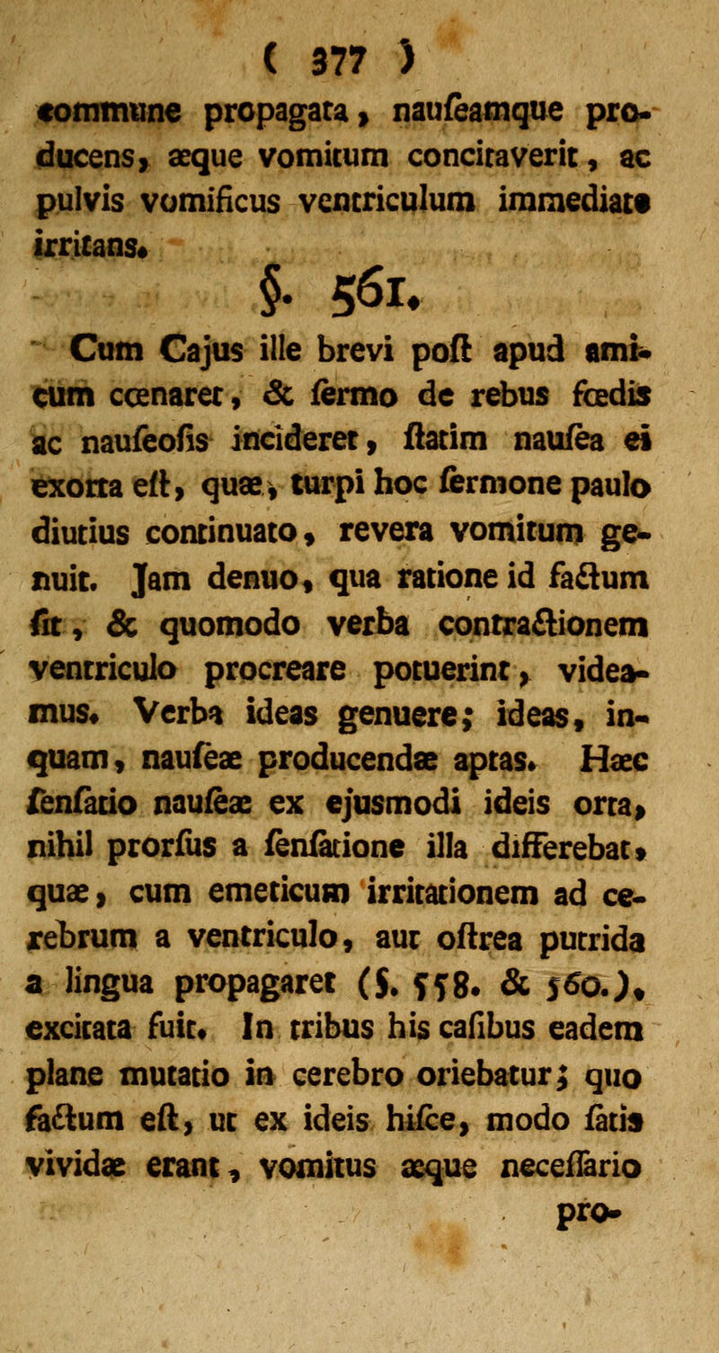 cominune propagara» naufeatnque prok~ ducensy aeque vomicum concitaverit, ac pulvis vomiHcus vencriculum immediact irritans* Cum Cajus ille brevi poft apud ami* ^ih ccenarec, &; fermo de rebus fcedis kc naufeoHs inciderec» ilacim naufea ei iexorta ett) quae, tnrpi hoc &rnione paulo diutius continuatOs revera vomitum ge- nuit. Jam denuo, qua ratione id fadlum fit, & quomodo verba contraAionem yentriculo procreare potuerinr^ videa» mus« Verba ideas genuere; ideas, in-> quam, naufeae producendae aptas* Haec fenfacio naufeae ex ejusmodi ideis orta» nihil prorfiis a fenfatione illa differebatt quae, cum emeticum irritationem ad ce* rehrum a ventriculo, auc oftrea putrida a lingua propagaret ($. yy8. & i^ojt cxcicata fuit* In tribus his cadbus eadem plane mutacio in cerebro oriebatur; qiio fa£lum efl> uc ex ideis hifce, modo facis vividas erant^ vomitus a&que neceflario pro-