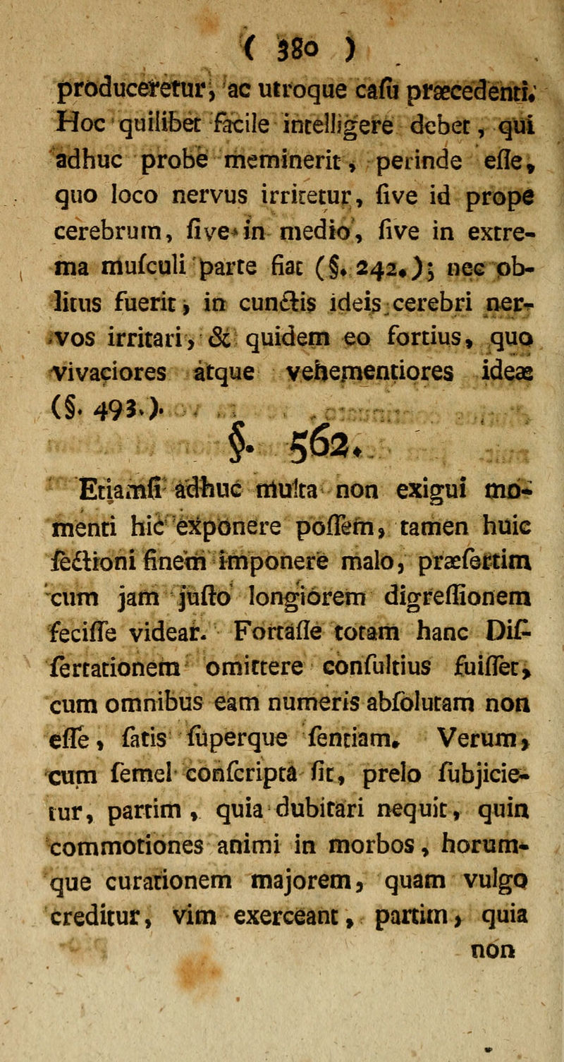 < ^80 ) prdducemuri ac utroque cafii praecedentj; Hoc' qutlibet facile intelligere debet, qui ^aidhuc probe rheminerit ^ perinde efle, quo loco nervus irriretur, five id prope cerebrum, five^in medio', five in extre- ma mufculiparte fiac (§♦ 242«); nec pb- litus fuerit j in cun£ii$ idei^jcerebri _^ner-c ivos irritari> & quidem eo fortius, quo ^^iva^iores atque vebenienpores ideae §•563. Etiamfi adhuc niulta non exigui tnb* menti hifre^cpdnere pbflrefn, tamen huic ieftfoni fineth Imponere maloj praefe^tim xum jafti pfto longiorern digreflionem fecifl!e videar. Fortafle totarn hanc DiC fertationem bmiftere confultius fuifleti cum omnibus eam numeris abfolutam non cfl!e» fatis filperque fenciam» Verum» cum femel confcripta fit, prelo fubjicie- tur, partim » quia dubitari nequit, quin '•commotibnes animi in morbos, horum* que curationem majorem, quam vulgo creditur, vim exerceant, partim> quia non