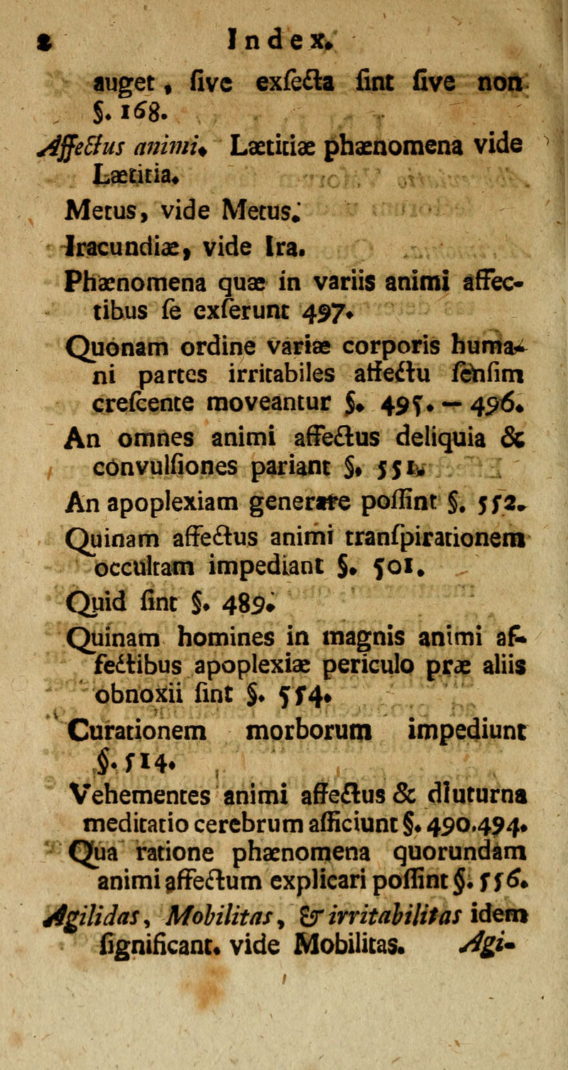 S IndeXi»' auget i fivc exfefta fint five non: yiffeffus auimu Laeticiae phaenomena vide ^i LaetiEia* Metus, vide Mecus» -fracundiae» vide Ira. Phacnomena quae in variis animi sfFec* tibus fe exferunt 497» Quonam ordine variae corporis hiliia^ ni partes irricabiles atieilu fShfim crefcence moveantur S» 49T» — 4^^* An omnes animi afFe£lus deliquia & / cOnvulfiones pariant §• JSiv An apoplexiam gener«re poffint §. 5^2^ Quinam afFeftus anirhi tranfpirationera occultam impediant §• 501. Qpid fint $• 489» Quinam homines in magnis animi af* fedtibus apoplexiae periculo prae aliis 'Obnoiiii fint §♦ 5f4» Curationem morborum impediunc Vehementes animi afieftus & dluturna meditatio cerebrum afiiciunt §• 490494* Qua ratione phaenomena quorundam animi ^ffeftum explicari poflint §♦ ff ^» ^gilidas^ Mohilitasy ^ irritahilitas id^m fignificant« vide Mobilicas. ^gi^ »1