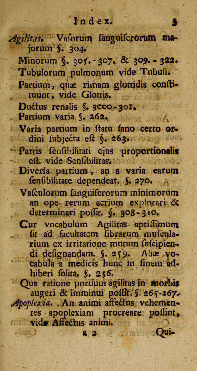 ^gilitas*' Vaforum fanguiferorum ma-^ jorum $♦ 3 04» Minorum §. s^S*'3^7» & 309* - 322# Tubulorum pulmonum vide Tubuii* Partium, qnae rimam glottidis confti^ tuunc, vide Glotcis» Du£lus renalis §. acoQ-joi. . Panium varia §♦ 262* ^ Varia parcium in flatu fano cerco or« dini fubjecta eft §♦ 263* * Partis fenfibilitaci ejus proportionalis eft. vide Senfibiiitas» Diverfa^^ parcium, an a varia earura fenfibilitace dependeat^ $• 270# Vafculorum fanguiferorum minimorum an ope rerum acrium cxplorari & decerminari poilic. §♦ 308-3 lo» Cur vocabulum Agiiicas aptiftimuni fic ad faculcacem fibrarum mufcula* rium ex irricacione mocum fafcipien- di defignandam. $♦ 2^9^ Aliae yo- Cabula a medicis hunc in fineni ad- hiberi folica* $* 255. Qua racione portium agiliras in moi^is augeri & imminui pofliC»§. 26^-267*' jipoplexia, . An animi affeftus vehemen- ces apopiexiam procreare pollintt vids' Affeaus animi. a a Qui-