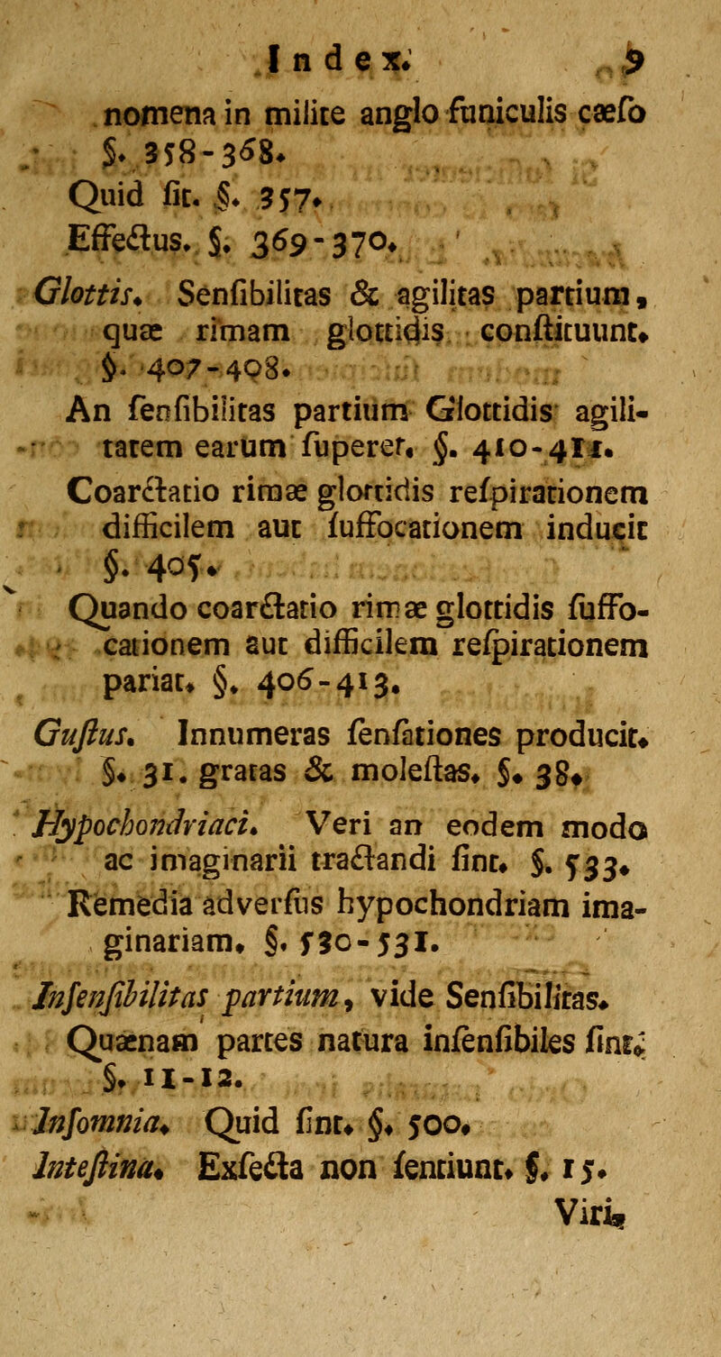 nomemin milite anglo fuaiculis caefo Quid fic. ^* 5 5 7» EfFeitus. S. 3^9-370» 'Glottis* Senfibilitas & agilitas partiura, quae rimam glotti^is conftituunt» §.407-498* An feofibilitas partium Glottidis agili- tatem earum fuperer, §, 410-411. Coarftatio riraae gloriidis refpiracionem difficilem auc fuffocationem inducic • §. 40U -:^ :...:,:....:.,. Quando coarftatio riirae glottidis fijffo- cauonem aut difficilem refpirationem pariat» §♦ 405-413. Gujlus. Innumeras fenfationes producit* ^'f ■ §«.3i. gratas & moieftas* $• 38^. Hypochondriaci^ Veri an eodem modo '* ' ac imaginarii traflandi fint» $. 5:33* Remedia adverfus hypochondriam ima- ginariam» §. f5o-53l. Injeiijihilitas partium^ vlde Senfibilitas* Quaenam partes natura infenfibiks finr«; ^,^^ §. U-12. irjnjomnia^ Quid fint* §♦ 500» Intejlina* Exfefla non fenciunt* §♦ 1$. Viri.