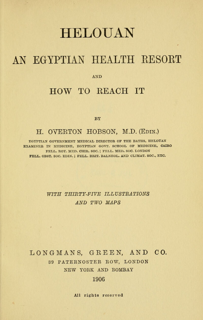 AN EGYPTIAN HEALTH KESORT AND HOW TO REACH IT BY H. OYEETON HOBSON, M.D. (Edin.) EGYPTIAN GOVEENMENT MEDICAL DIRECTOE OF THE BATHS, HEIiOUAN EXAMINEE IN MEDICINE, EGYPTIAN GOVT. SCHOOL OF MEDICINE, OAIEO FELL. EOY. MED. CHIE. SOC. ; FELL. MED. SOC. LONDON FELL. OBST. SOC. BDIN. ; PELL. BEIT. BALNEOL. AND CLIMAT. SOC, ETC. WITH THIBTY-FIVE ILLUSTRATIONS AND TWO MAPS LONGMANS, GEE EN, AND CO. 39 PATEENOSTEE EOW, LONDON NEW YOEK AND BOMBAY 1906