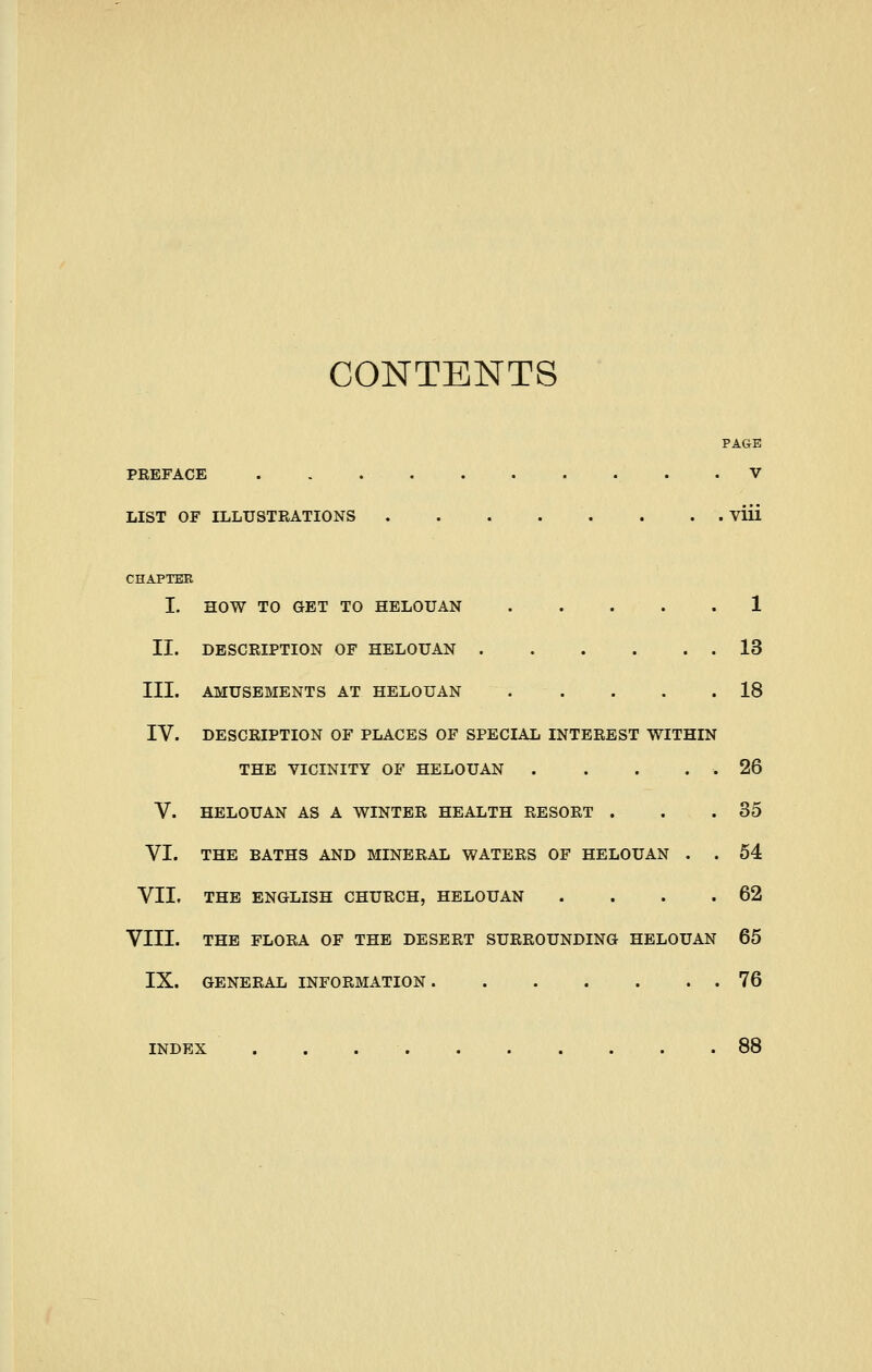 CONTENTS PAGE PREFACE V LIST OF ILLUSTRATIONS viii CHAPTER I. HOW TO GET TO HELOUAN 1 II. DESCRIPTION OF HELOUAN 13 III. AMUSEMENTS AT HELOUAN 18 IV. DESCRIPTION OF PLACES OF SPECIAL INTEREST WITHIN THE VICINITY OF HELOUAN . . . . . 26 V. HELOUAN AS A WINTER HEALTH RESORT . . .35 VI. THE BATHS AND MINERAL WATERS OF HELOUAN . . 54 VII. THE ENGLISH CHURCH, HELOUAN . . . .62 VIII. THE FLORA OF THE DESERT SURROUNDING HELOUAN 65 IX. GENERAL INFORMATION 76 INDEX . . 88