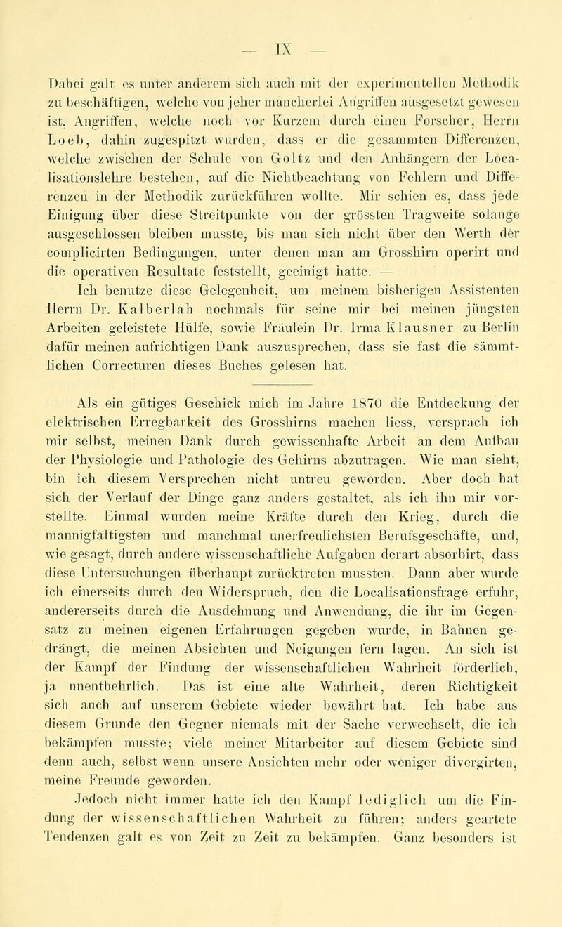 Dabei galt es unter anderem sich auch mit der oxporinusnteilen xMetliudilv zu beschäftigen, welche von jeher mancherlei Angriffen ausgesetzt gewesen ist, Angriffen, welche noch vor Kurzem durch einen Forscher, Herrn Loeb, dahin zugespitzt wurden, dass er die gesammten Differenzen, welclie zwischen der Schule von Goltz und den Anhängern der Loca- lisationslehre bestehen, auf die Nichtbeachtung von Fehlern und Diffe- renzen in der Methodik zurückführen wollte. Mir schien es, dass jede Einigung über diese Streitpunkte von der grössten Tragweite solange ausgeschlossen bleiben musste, bis man sich nicht über den Werth der complicirten Bedingungen, unter denen man am Grosshirn operirt und die operativen Resultate feststellt, geeinigt iiatte. — Ich benutze diese Gelegenheit, um meinem bisherigen Assistenten Herrn Dr. Kalberiah nochmals für seine mir bei meinen jüngsten Arbeiten geleistete Hülfe, sowie Fräulein Dr. Irma Klausner zu Berlin dafür meinen aufrichtigen Dank auszusprechen, dass sie fast die sämmt- lichen Correcturen dieses Buches gelesen hat. Als ein gütiges Geschick mich im Jahre 1870 die Entdeckung der elektrischen Erregbarkeit des Grosshirns machen Hess, versprach ich mir selbst, meinen Dank durch gewissenhafte Arbeit an dem Auibau der Physiologie und Pathologie des Gehirns abzutragen. Wie man sieht, bin ich diesem Versprechen nicht untreu geworden. Aber doch hat sich der Verlauf der Dinge ganz anders gestaltet, als ich ihn mir vor- stellte. Einmal wurden meine Kräfte durch den Krieg, durch die mannigfaltigsten und manchmal unerfreulichsten Berufsgeschäfte, und, wie gesagt, durch andere wissenschaftliche Aufgaben derart absorbirt, dass diese Untersuchungen überhaupt zurücktreten mussten. Dann aber wurde ich einerseits durch den Widerspruch, den die Localisationsfrage erfuhr, andererseits durch die Ausdehnung und Anwendung, die ihr im Gegen- satz zu meinen eigenen Erfahrungen gegeben wurde, in Bahnen ge- drängt, die meinen Absichten und Neigungen fern lagen. An sich ist der Kampf der Findung der wissenschaftlichen Wahrheit förderlich, ja unentbehrlich. Das ist eine alte Wahrheit, deren Richtigkeit sich auch auf unserem Gebiete wieder bewährt hat. Ich habe aus diesem Grunde den Gegner niemals mit der Sache verwechselt, die ich bekämpfen musste; viele meiner Mitarbeiter auf diesem Gebiete sind denn auch, selbst wenn unsere Ansichten mehr oder weniger divergirten, meine Freunde geworden. Jedoch nicht immer hatte ich den Kampf lediglich um die Fin- dung der wissenschaftlichen Wahrheit zu führen; anders geartete Tendenzen galt es von Zeit zu Zeit zu bekämpfen. Ganz besonders ist