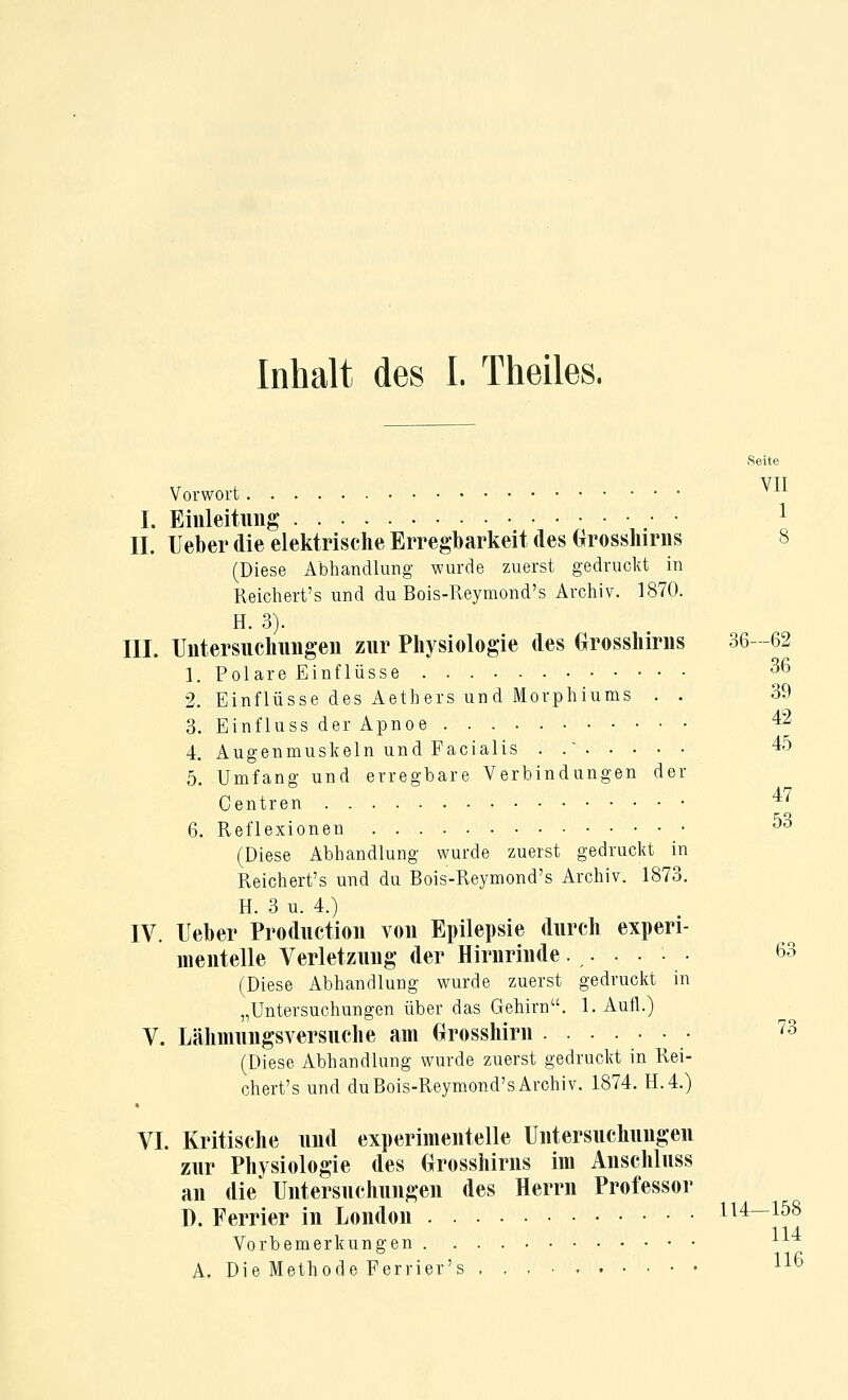 Seite Vorwort ^^^ I. Ehileitiiiig ^ IL Ueber die elektrische Erregbarkeit des (^rosshirns 8 (Diese Abhandlung wurde zuerst gedruckt in Reichert's und du Bois-Reymond's Archiv. 1870. H. 3). III. IJiitersuclmiigen zur Physiologie des Grosshiriis 36-62 1. Polare Einflüsse 36 2. Einflüsse des Aethers und Morphiums . . 39 3. Einfluss der Apnoe 42 4. Augenmuskeln und Facialis . . 45 5. Umfang und erregbare Verbindungen der Centren 4< 6. Reflexionen ^3 (Diese Abhandlung wurde zuerst gedruckt in Reichert's und du Bois-Reymond's Archiv. 1873. H. 3 u. 4.) IV. Ueber Productioii von Epilepsie durch experi- mentelle Verletzung der Hirnrinde...... 63 (Diese Abhandlung wurde zuerst gedruckt in „Untersuchungen über das Gehirn. 1. Aufl.) V. Lähmungsversuche am Grosshirn • ^^ (Diese Abhandlung wurde zuerst gedruckt in Rei- chert's und du Bois-Reymond's Archiv. 1874. H.4.) VI. Kritische und experimentelle Untersuchungen zur Physiologie des Orosshirns im Anschluss an die Untersuchungen des Herrn Professor D. Ferrier in London 114—158 Vorbemerkungen A, Die Methode Ferrier's 1^^