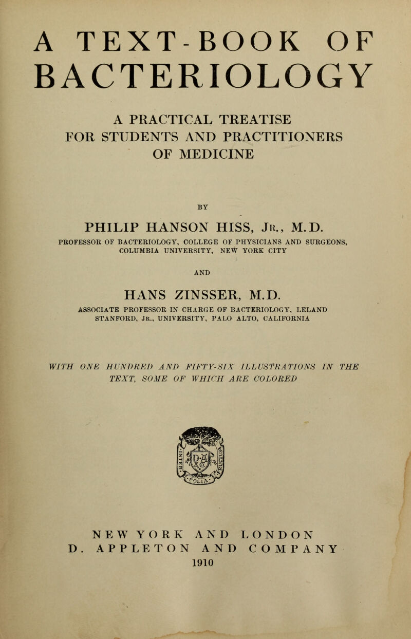 BACTERIOLOGY A PRACTICAL TREATISE FOR STUDENTS AND PRACTITIONERS OF MEDICINE BY PHILIP HANSON HISS, Jk., M.D. PROFESSOR OF BACTERIOLOGY, COLLEGE OF PHYSICIANS AND SURGEONS, COLUMBIA UNIVERSITY, NEW YORK CITY AND HANS ZINSSER, M.D. ASSOCIATE PROFESSOR IN CHARGE OF BACTERIOLOGY, LELAND STANFORD, JR., UNIVERSITY, PALO ALTO, CALIFORNIA WITH ONE HUNDRED AND FIFTY-SIX ILLUSTRATIONS IN THE TEXT, SOME OF WHICH ARE COLORED NEW YORK AND LONDON D. APPLE TON AND COMPANY 1910