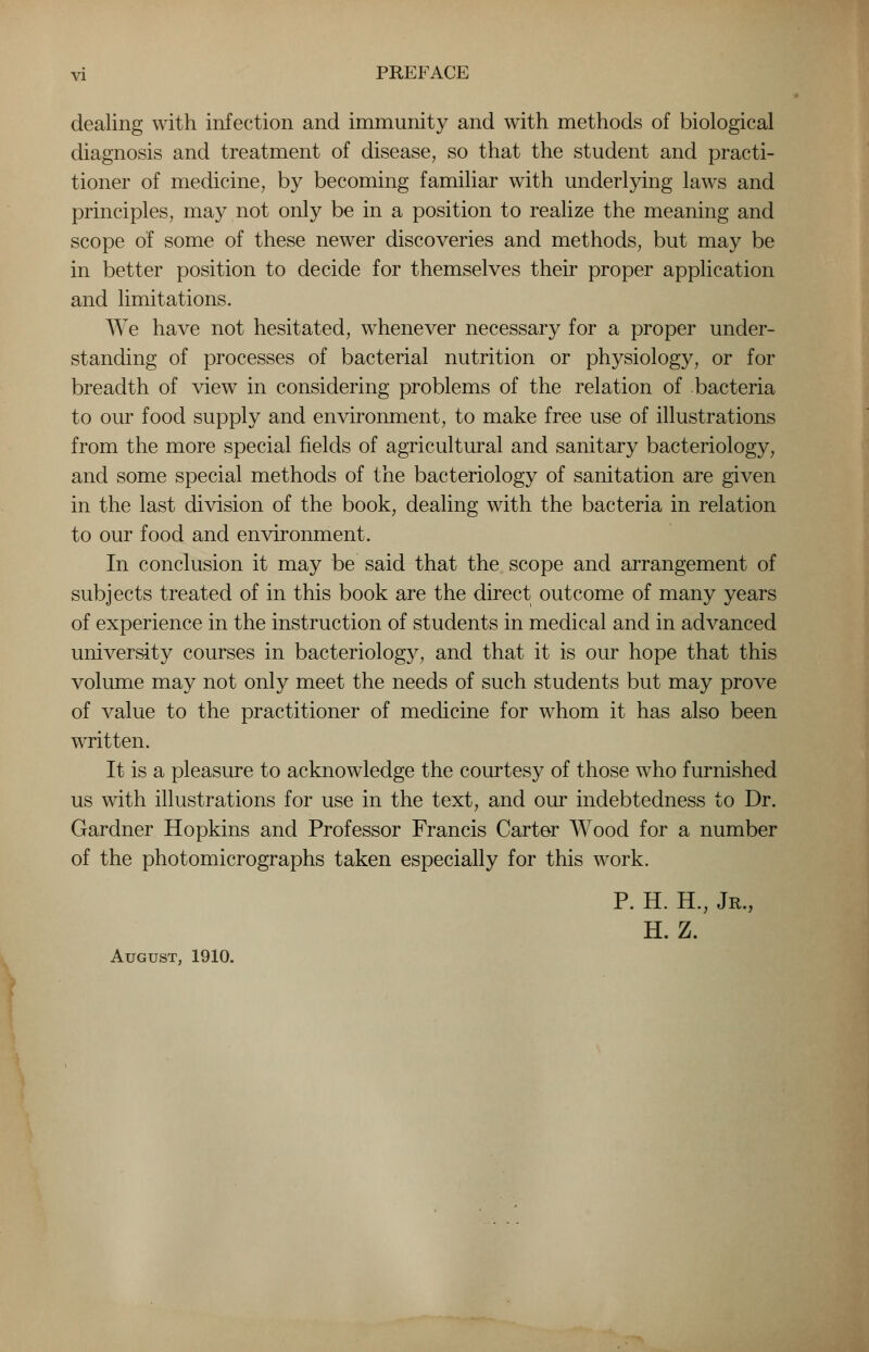 dealing with infection and immunity and with methods of biological diagnosis and treatment of disease, so that the student and practi- tioner of medicine, by becoming familiar with underlying laws and principles, may not only be in a position to realize the meaning and scope of some of these newer discoveries and methods, but may be in better position to decide for themselves their proper application and limitations. We have not hesitated, whenever necessary for a proper under- standing of processes of bacterial nutrition or physiology, or for breadth of view in considering problems of the relation of bacteria to our food supply and environment, to make free use of illustrations from the more special fields of agricultural and sanitary bacteriology, and some special methods of the bacteriology of sanitation are given in the last division of the book, dealing with the bacteria in relation to our food and environment. In conclusion it may be said that the scope and arrangement of subjects treated of in this book are the direct outcome of many years of experience in the instruction of students in medical and in advanced university courses in bacteriology, and that it is our hope that this volume may not only meet the needs of such students but may prove of value to the practitioner of medicine for whom it has also been written. It is a pleasure to acknowledge the courtesy of those who furnished us with illustrations for use in the text, and our indebtedness to Dr. Gardner Hopkins and Professor Francis Carter Wood for a number of the photomicrographs taken especially for this work. P. H. H., Jr., H. Z. August, 1910.