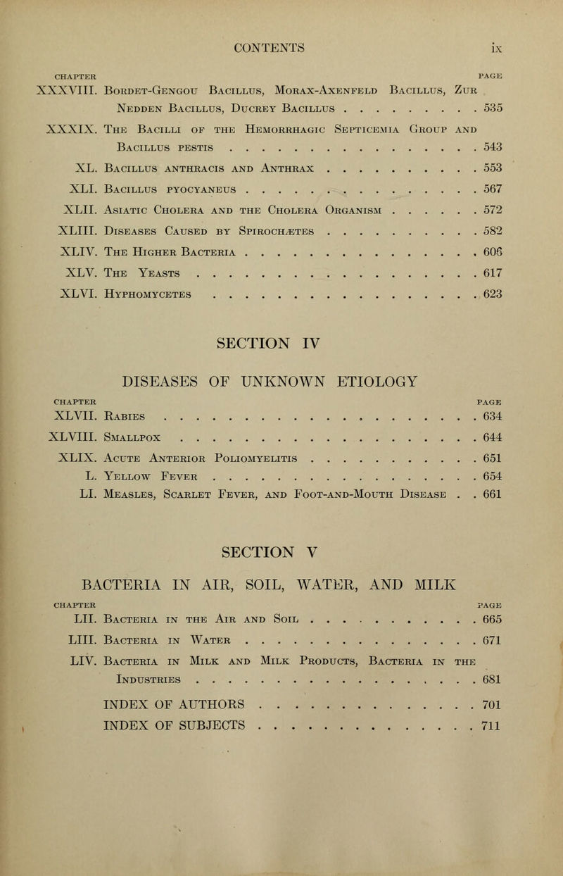 CHAPTER PAGE XXXVIII. Bordet-Gengou Bacillus, Morax-Axenfeld Bacillus, Zur Nedden Bacillus, Ducrey Bacillus 535 XXXIX. The Bacilli of the Hemorrhagic Septicemia Group and Bacillus pestis 543 XL. Bacillus anthracis and Anthrax 553 XLI. Bacillus pyocyaneus 567 XLII. Asiatic Cholera and the Cholera Organism 572 XLIII. Diseases Caused by Spirochetes 582 XLIV. The Higher Bacteria 606 XLV. The Yeasts 617 XLVI. Hyphomycetes 623 SECTION IV DISEASES OF UNKNOWN ETIOLOGY CHAPTER PAGE XLVII. Rabies 634 XLVIII. Smallpox 644 XLIX. Acute Anterior Poliomyelitis 651 L. Yellow Fever 654 LI. Measles, Scarlet Fever, and Foot-and-Mouth Disease . . 661 SECTION V BACTERIA IN AIR, SOIL, WATER, AND MILK CHAPTER PAGE LII. Bacteria in the Air and Soil 665 LIII. Bacteria in Water 671 LIV. Bacteria in Milk and Milk Products, Bacteria in the Industries 681 INDEX OF AUTHORS 701 INDEX OF SUBJECTS 711