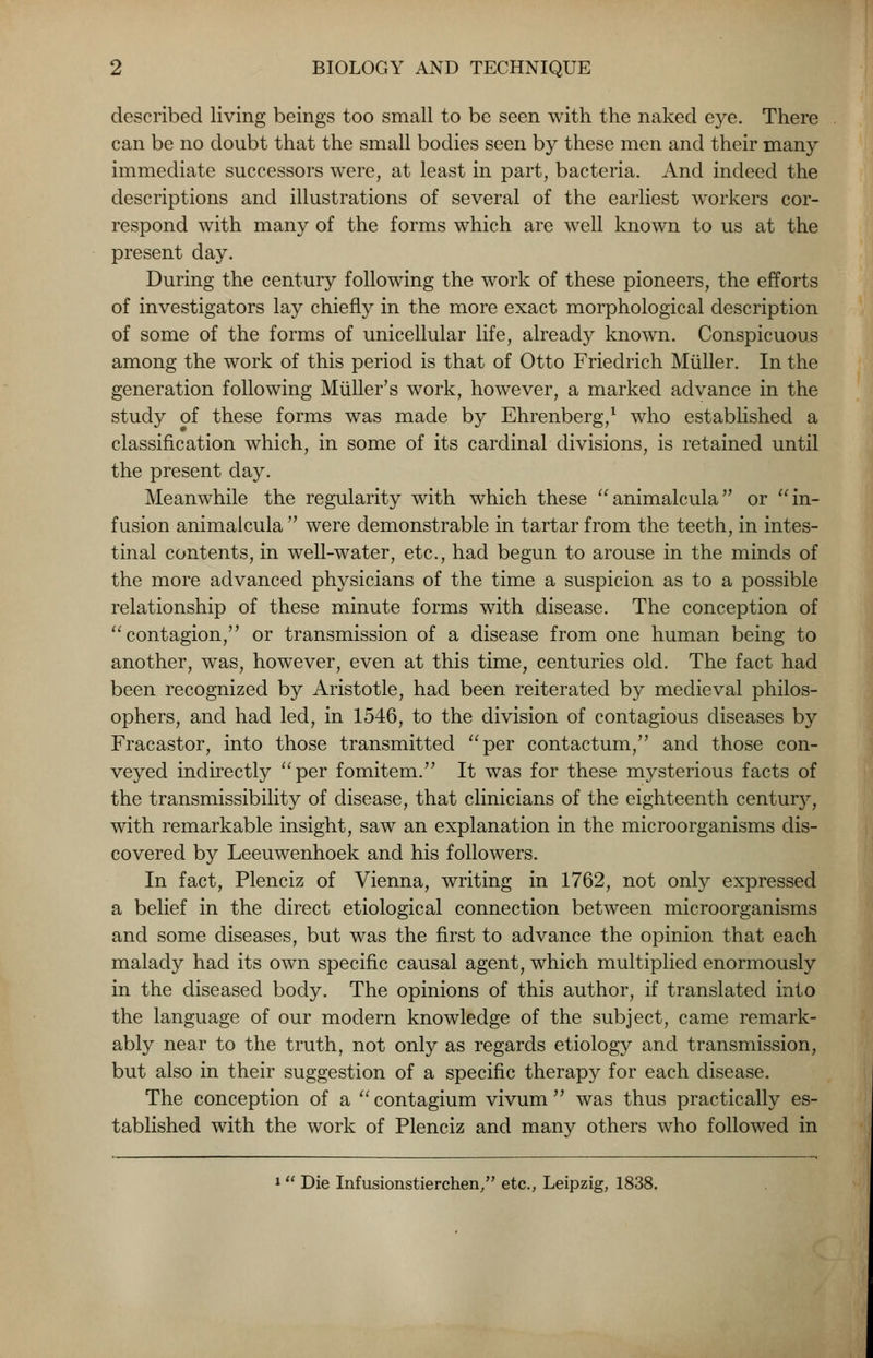 described living beings too small to be seen with the naked eye. There can be no doubt that the small bodies seen by these men and their many immediate successors were, at least in part, bacteria. And indeed the descriptions and illustrations of several of the earliest workers cor- respond with many of the forms which are well known to us at the present day. During the century following the work of these pioneers, the efforts of investigators lay chiefly in the more exact morphological description of some of the forms of unicellular life, already known. Conspicuous among the work of this period is that of Otto Friedrich Miiller. In the generation following Miiller's work, however, a marked advance in the study of these forms was made by Ehrenberg,1 who established a classification which, in some of its cardinal divisions, is retained until the present day. Meanwhile the regularity with which these animalcula or in- fusion animalcula  were demonstrable in tartar from the teeth, in intes- tinal contents, in well-water, etc., had begun to arouse in the minds of the more advanced physicians of the time a suspicion as to a possible relationship of these minute forms with disease. The conception of  contagion, or transmission of a disease from one human being to another, was, however, even at this time, centuries old. The fact had been recognized by Aristotle, had been reiterated by medieval philos- ophers, and had led, in 1546, to the division of contagious diseases by Fracastor, into those transmitted per contactum, and those con- veyed indirectly per fomitem. It was for these mysterious facts of the transmissibility of disease, that clinicians of the eighteenth centur}^ with remarkable insight, saw an explanation in the microorganisms dis- covered by Leeuwenhoek and his followers. In fact, Plenciz of Vienna, writing in 1762, not only expressed a belief in the direct etiological connection between microorganisms and some diseases, but was the first to advance the opinion that each malady had its own specific causal agent, which multiplied enormously in the diseased body. The opinions of this author, if translated into the language of our modern knowledge of the subject, came remark- ably near to the truth, not only as regards etiology and transmission, but also in their suggestion of a specific therapy for each disease. The conception of a  contagium vivum  was thus practically es- tablished with the work of Plenciz and many others who followed in 1 Die Infusionstierchen, etc., Leipzig, 1838.