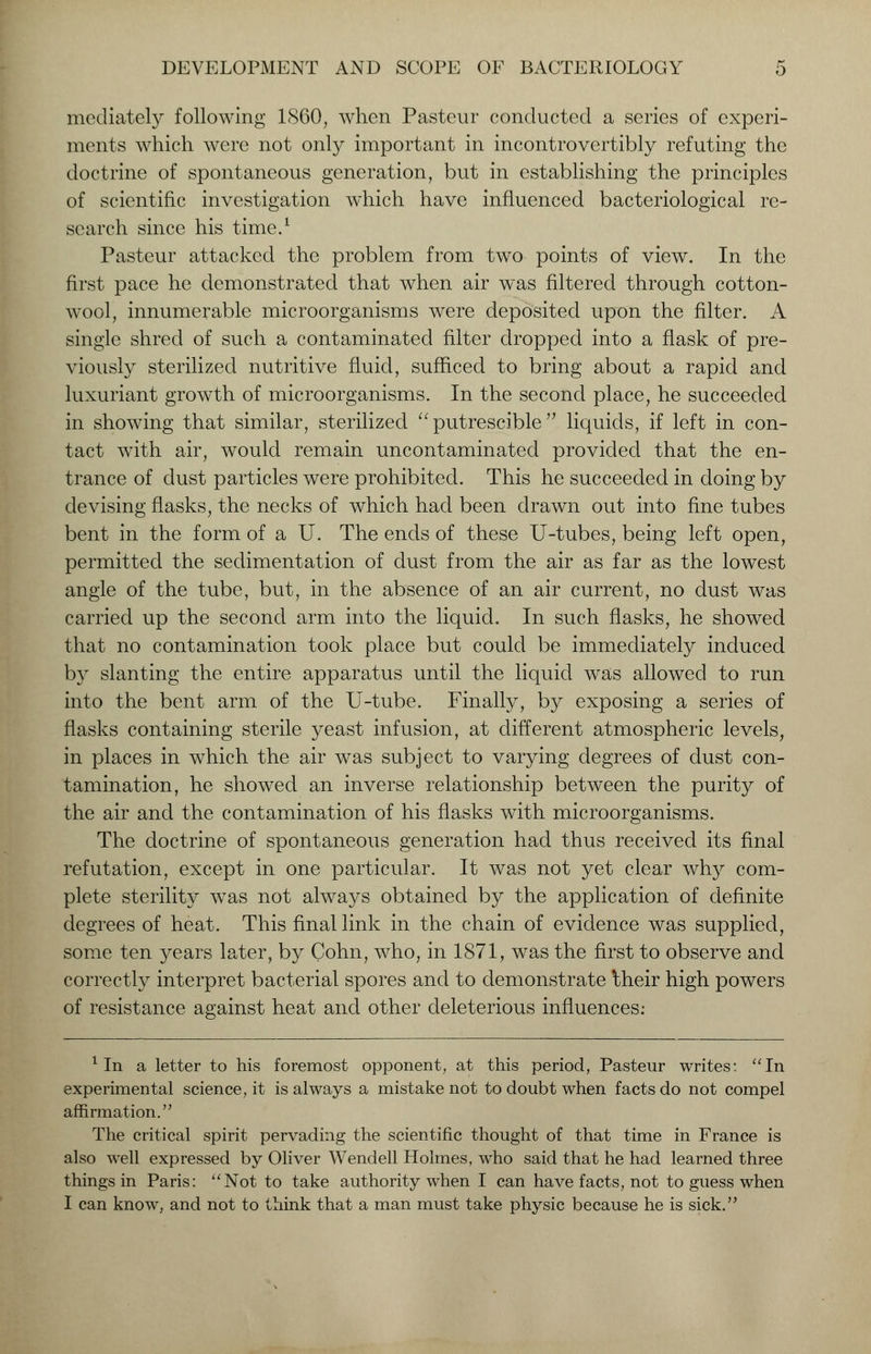 mediately following I860, when Pasteur conducted a series of experi- ments which were not only important in incontrovertibly refuting the doctrine of spontaneous generation, but in establishing the principles of scientific investigation which have influenced bacteriological re- search since his time.1 Pasteur attacked the problem from two points of view. In the first pace he demonstrated that when air was filtered through cotton- wool, innumerable microorganisms were deposited upon the filter. A single shred of such a contaminated filter dropped into a flask of pre- viously sterilized nutritive fluid, sufficed to bring about a rapid and luxuriant growth of microorganisms. In the second place, he succeeded in showing that similar, sterilized  putrescible  liquids, if left in con- tact with air, would remain uncontaminated provided that the en- trance of dust particles were prohibited. This he succeeded in doing by devising flasks, the necks of which had been drawn out into fine tubes bent in the form of a U. The ends of these U-tubes, being left open, permitted the sedimentation of dust from the air as far as the lowest angle of the tube, but, in the absence of an air current, no dust was carried up the second arm into the liquid. In such flasks, he showed that no contamination took place but could be immediately induced by slanting the entire apparatus until the liquid was allowed to run into the bent arm of the U-tube. Finally, by exposing a series of flasks containing sterile yeast infusion, at different atmospheric levels, in places in which the air was subject to varying degrees of dust con- tamination, he showed an inverse relationship between the purity of the air and the contamination of his flasks with microorganisms. The doctrine of spontaneous generation had thus received its final refutation, except in one particular. It was not yet clear why com- plete sterility was not always obtained by the application of definite degrees of heat. This final link in the chain of evidence was supplied, some ten years later, by Cohn, who, in 1871, was the first to observe and correctly interpret bacterial spores and to demonstrate Iheir high powers of resistance against heat and other deleterious influences: 1 In a letter to his foremost opponent, at this period, Pasteur writes: In experimental science, it is always a mistake not to doubt when facts do not compel affirmation. The critical spirit pervading the scientific thought of that time in France is also well expressed by Oliver Wendell Holmes, who said that he had learned three things in Paris: Not to take authority when I can have facts, not to guess when I can know, and not to think that a man must take physic because he is sick.