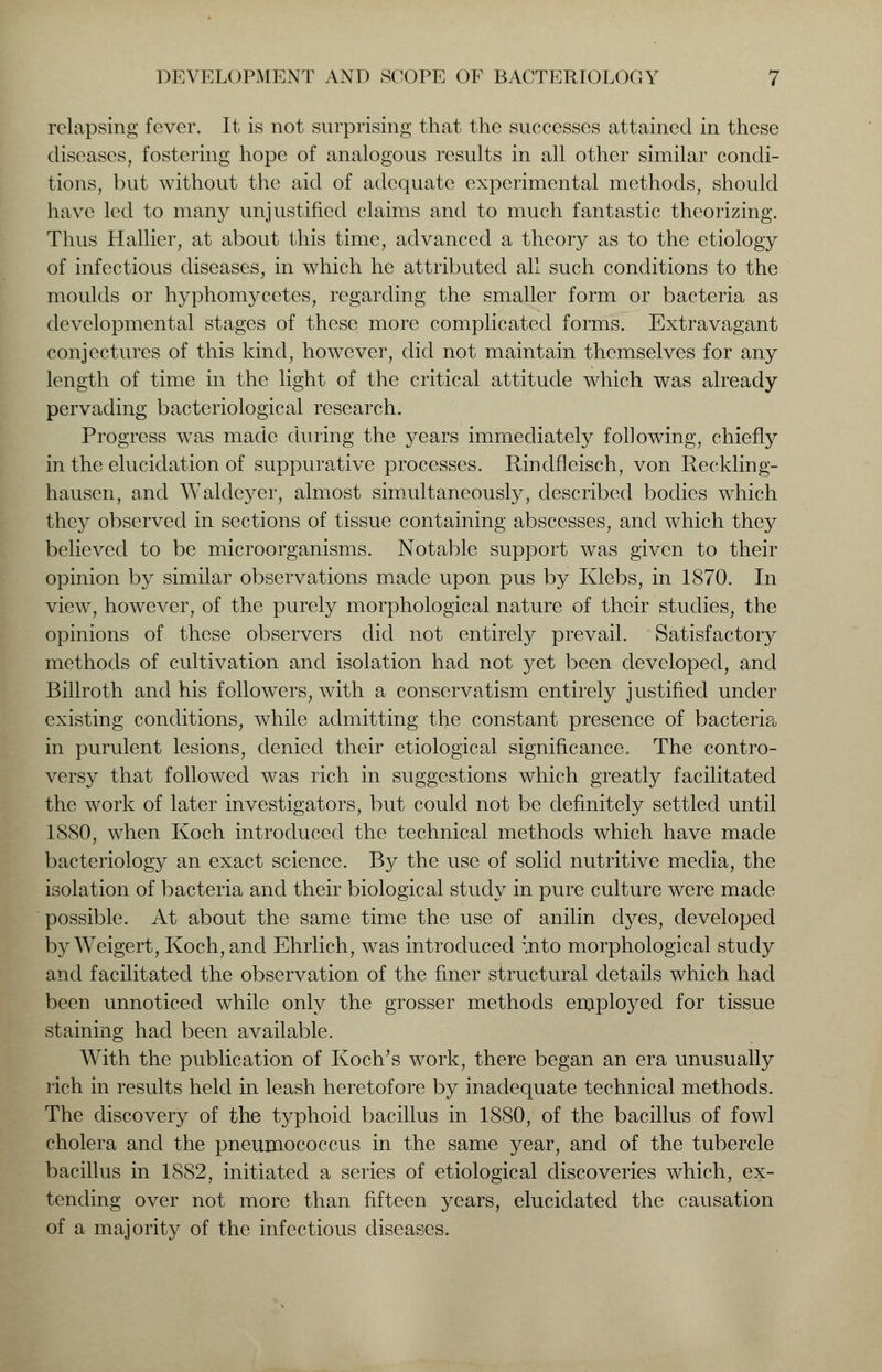 relapsing fever. It is not surprising that the successes attained in these diseases, fostering hope of analogous results in all other similar condi- tions, but without the aid of adequate experimental methods, should have led to many unjustified claims and to much fantastic theorizing. Thus Hallier, at about this time, advanced a theory as to the etiology of infectious diseases, in which he attributed all such conditions to the moulds or hyphomycetes, regarding the smaller form or bacteria as developmental stages of these more complicated forms. Extravagant conjectures of this kind, however, did not maintain themselves for any length of time in the light of the critical attitude which was already pervading bacteriological research. Progress was made during the years immediately following, chiefly in the elucidation of suppurative processes. Rindfleisch, von Reckling- hausen, and Waldeyer, almost simultaneously, described bodies which they observed in sections of tissue containing abscesses, and which they believed to be microorganisms. Notable support was given to their opinion by similar observations made upon pus by Klebs, in 1870. In view, however, of the purely morphological nature of their studies, the opinions of these observers did not entirely prevail. Satisfactory methods of cultivation and isolation had not yet been developed, and Billroth and his followers, with a conservatism entirely justified under existing conditions, while admitting the constant presence of bacteria in purulent lesions, denied their etiological significance. The contro- versy that followed was rich in suggestions which greatly facilitated the work of later investigators, but could not be definitely settled until 1880, when Koch introduced the technical methods which have made bacteriology an exact science. By the use of solid nutritive media, the isolation of bacteria and their biological study in pure culture were made possible. At about the same time the use of anilin dyes, developed by Weigert, Koch, and Ehrlich, was introduced mto morphological study and facilitated the observation of the finer structural details which had been unnoticed while only the grosser methods employed for tissue staining had been available. With the publication of Koch's work, there began an era unusually rich in results held in leash heretofore by inadequate technical methods. The discovery of the typhoid bacillus in 1880, of the bacillus of fowl cholera and the pneumococcus in the same year, and of the tubercle bacillus in 1882, initiated a series of etiological discoveries which, ex- tending over not more than fifteen years, elucidated the causation of a majority of the infectious diseases.