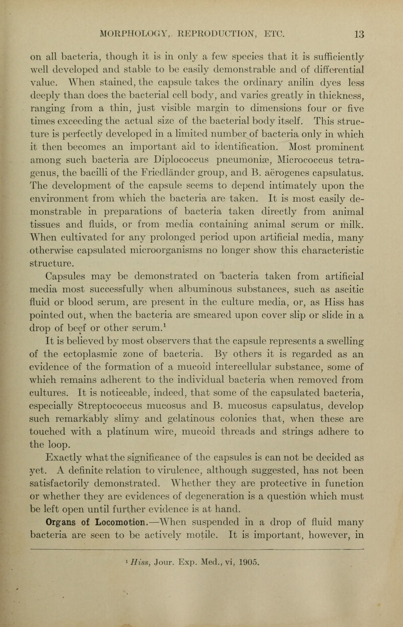 on all bacteria, though it is in only a few species that it is sufficiently well developed and stable to be easily demonstrable and of differential value. When stained, the capsule takes the ordinary anilin dyes less deeply than does the bacterial cell body, and varies greatly in thickness, ranging from a thin, just visible margin to dimensions four or five times exceeding the actual size of the bacterial body itself. This struc- ture is perfectly developed in a limited number of bacteria only in which it then becomes an important aid to identification. Most prominent among such bacteria are Diplococcus pneumoniae, Micrococcus tetra- genus, the bacilli of the Friedlander group, and B. aerogenes capsulatus. The development of the capsule seems to depend intimately upon the environment from which the bacteria are taken. It is most easily de- monstrable in preparations of bacteria taken directly from animal tissues and fluids, or from media containing animal serum or milk. When cultivated for any prolonged period upon artificial media, many otherwise capsulated microorganisms no longer show this characteristic structure. Capsules may be demonstrated on bacteria taken from artificial media most successfully when albuminous substances, such as ascitic fluid or blood serum, are present in the culture media, or, as Hiss has pointed out, when the bacteria are smeared upon cover slip or slide in a drop of beef or other serum.1 It is believed by most observers that the capsule represents a swelling of the ectoplasmic zone of bacteria. By others it is regarded as an evidence of the formation of a mucoid intercellular substance, some of which remains adherent to the individual bacteria when removed from cultures. It is noticeable, indeed, that some of the capsulated bacteria, especially Streptococcus mucosus and B. mucosus capsulatus, develop such remarkably slimy and gelatinous colonies that, when these are touched with a platinum wire, mucoid threads and strings adhere to the loop. Exactly what the significance of the capsules is can not be decided as yet. A definite relation to virulence, although suggested, has not been satisfactorily demonstrated. Whether they are protective in function or whether they are evidences of degeneration is a question which must be left open until further evidence is at hand. Organs of Locomotion.—When suspended in a drop of fluid many bacteria are seen to be actively motile. It is important, however, in 1 Hiss, Jour. Exp. Med., vi, 1905.