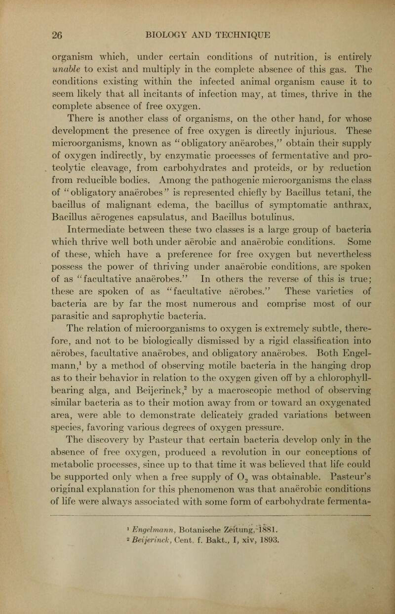 organism which, under certain conditions of nutrition, is entirely unable to exist and multiply in the complete absence of this gas. The conditions existing within the infected animal organism cause it to seem likely that all incitants of infection may, at times, thrive in the complete absence of free oxygen. There is another class of organisms, on the other hand, for whose development the presence of free oxygen is directly injurious. These microorganisms, known as obligatory anearobes, obtain their supply of oxygen indirectly, by enzymatic processes of fermentative and pro- teolytic cleavage, from carbohydrates and proteids, or by reduction from reducible bodies. Among the pathogenic microorganisms the class of  obligatory anaerobes  is represented chiefly by Bacillus tetani, the bacillus of malignant edema, the bacillus of symptomatic anthrax, Bacillus aerogenes capsulatus, and Bacillus botulinus. Intermediate between these two classes is a large group of bacteria which thrive well both under aerobic and anaerobic conditions. Some of these, which have a preference for free oxygen but nevertheless possess the power of thriving under anaerobic conditions, are spoken of as facultative anaerobes. In others the reverse of this is true; these are spoken of as facultative aerobes. These varieties of bacteria are by far the most numerous and comprise most of our parasitic and saprophytic bacteria. The relation of microorganisms to oxygen is extremely subtle, there- fore, and not to be biologically dismissed by a rigid classification into aerobes, facultative anaerobes, and obligatory anaerobes. Both Engel- mann,1 by a method of observing motile bacteria in the hanging drop as to their behavior in relation to the oxygen given off by a chlorophyll- bearing alga, and Beijerinck,2 by a macroscopic method of observing similar bacteria as to their motion away from or toward an oxygenated area, were able to demonstrate delicately graded variations between species, favoring various degrees of oxygen pressure. The discovery by Pasteur that certain bacteria develop only in the absence of free oxj^gen, produced a revolution in our conceptions of metabolic processes, since up to that time it was believed that life could be supported only when a free supply of 02 was obtainable. Pasteur's original explanation for this phenomenon was that anaerobic conditions of life were always associated with some form of carbohydrate fermenta- 1 Engelmann, Botanische Zeitiing,-i881. 2 Beijerinck, Cent, f. Bakt., I, xiv, 1893.
