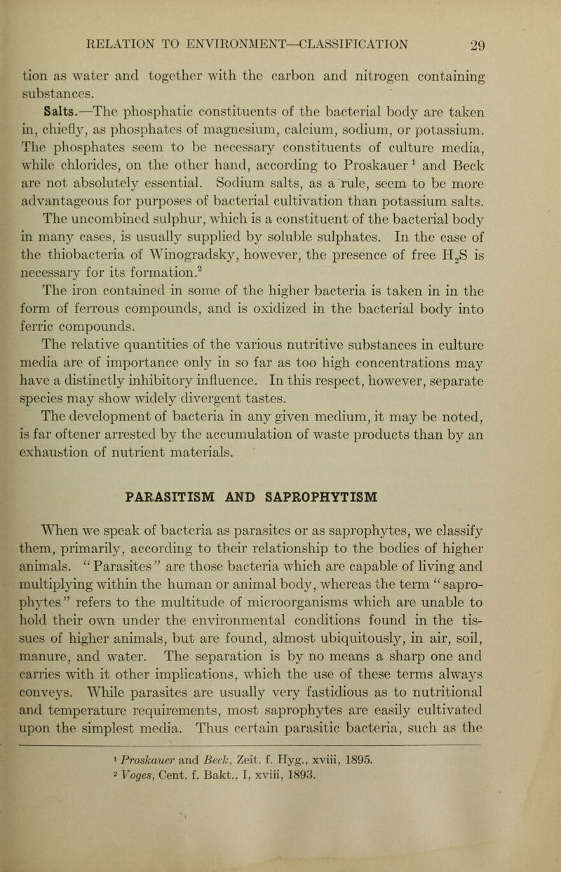 tion as water and together with the carbon and nitrogen containing substances. Salts.—The phosphatic constituents of the bacterial body are taken in, chiefly, as phosphates of magnesium, calcium, sodium, or potassium. The phosphates seem to be necessary constituents of culture media, while chlorides, on the other hand, according to Proskauer 1 and Beck are not absolutely essential. Sodium salts, as a rule, seem to be more advantageous for purposes of bacterial cultivation than potassium salts. The uncombined sulphur, which is a constituent of the bacterial body in many cases, is usually supplied by soluble sulphates. In the case of the thiobacteria of Winogradsky, however, the presence of free H2S is necessary for its formation.2 The iron contained in some of the higher bacteria is taken in in the form of ferrous compounds, and is oxidized in the bacterial body into ferric compounds. The relative quantities of the various nutritive substances in culture media are of importance only in so far as too high concentrations may have a distinctly inhibitory influence. In this respect, however, separate species may show widely divergent tastes. The development of bacteria in any given medium, it may be noted, is far oftener arrested by the accumulation of waste products than by an exhaustion of nutrient materials. PARASITISM AND SAPROPHYTISM When we speak of bacteria as parasites or as saprophytes, we classify them, primarily, according to their relationship to the bodies of higher animals.  Parasites  are those bacteria which are capable of living and multiplying within the human or animal body, whereas the term  sapro- phytes  refers to the multitude of microorganisms which are unable to hold their own under the environmental conditions found in the tis- sues of higher animals, but are found, almost ubiquitously, in air, soil, manure, and water. The separation is by no means a sharp one and carries with it other implications, which the use of these terms always conveys. While parasites are usually very fastidious as to nutritional and temperature requirements, most saprophytes are easily cultivated upon the simplest media. Thus certain parasitic bacteria, such as the 1 Proskauer and Beck, Zeit. f. Hyg., xviii, 1895. 2 Voges, Cent. f. Bakt., I, xviii, 1893.