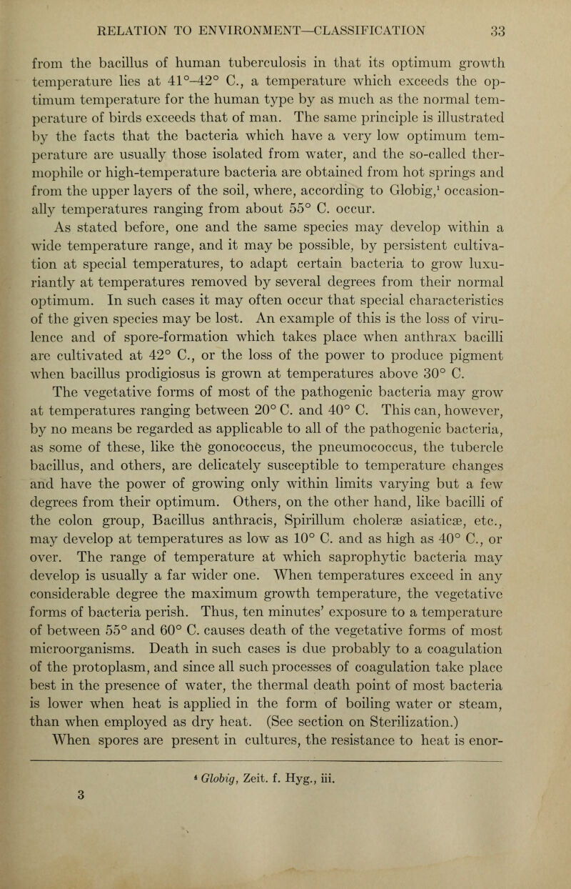 from the bacillus of human tuberculosis in that its optimum growth temperature lies at 41°-42° C, a temperature which exceeds the op- timum temperature for the human type by as much as the normal tem- perature of birds exceeds that of man. The same principle is illustrated by the facts that the bacteria which have a very low optimum tem- perature are usually those isolated from water, and the so-called ther- mophile or high-temperature bacteria are obtained from hot springs and from the upper layers of the soil, where, according to Globig,1 occasion- ally temperatures ranging from about 55° C. occur. As stated before, one and the same species may develop within a wide temperature range, and it may be possible, by persistent cultiva- tion at special temperatures, to adapt certain bacteria to grow luxu- riantly at temperatures removed by several degrees from their normal optimum. In such cases it may often occur that special characteristics of the given species may be lost. An example of this is the loss of viru- lence and of spore-formation which takes place when anthrax bacilli are cultivated at 42° C, or the loss of the power to produce pigment when bacillus prodigiosus is grown at temperatures above 30° C. The vegetative forms of most of the pathogenic bacteria may grow at temperatures ranging between 20° C. and 40° C. This can, however, by no means be regarded as applicable to all of the pathogenic bacteria, as some of these, like the gonococcus, the pneumococcus, the tubercle bacillus, and others, are delicately susceptible to temperature changes and have the power of growing only within limits varying but a few degrees from their optimum. Others, on the other hand, like bacilli of the colon group, Bacillus anthracis, Spirillum cholerse asiaticse, etc., may develop at temperatures as low as 10° C. and as high as 40° C, or over. The range of temperature at which saprophytic bacteria may develop is usually a far wider one. When temperatures exceed in any considerable degree the maximum growth temperature, the vegetative forms of bacteria perish. Thus, ten minutes' exposure to a temperature of between 55° and 60° C. causes death of the vegetative forms of most microorganisms. Death in such cases is due probably to a coagulation of the protoplasm, and since all such processes of coagulation take place best in the presence of water, the thermal death point of most bacteria is lower when heat is applied in the form of boiling water or steam, than when employed as dry heat. (See section on Sterilization.) When spores are present in cultures, the resistance to heat is enor- * Globig, Zeit. f. Hyg., iii.