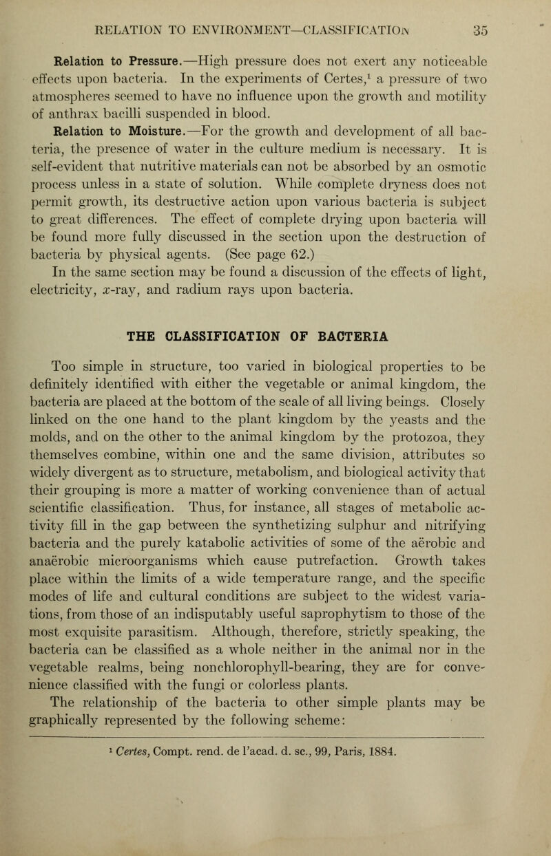 Relation to Pressure.—High pressure does not exert any noticeable effects upon bacteria. In the experiments of Certes,1 a pressure of two atmospheres seemed to have no influence upon the growth and motility of anthrax bacilli suspended in blood. Relation to Moisture.—For the growth and development of all bac- teria, the presence of water in the culture medium is necessary. It is self-evident that nutritive materials can not be absorbed by an osmotic process unless in a state of solution. While complete dryness does not permit growth, its destructive action upon various bacteria is subject to great differences. The effect of complete drying upon bacteria will be found more fully discussed in the section upon the destruction of bacteria by physical agents. (See page 62.) In the same section may be found a discussion of the effects of light, electricity, x-ray, and radium rays upon bacteria. THE CLASSIFICATION OF BACTERIA Too simple in structure, too varied in biological properties to be definitely identified with either the vegetable or animal kingdom, the bacteria are placed at the bottom of the scale of all living beings. Closely linked on the one hand to the plant kingdom by the yeasts and the molds, and on the other to the animal kingdom by the protozoa, they themselves combine, within one and the same division, attributes so widely divergent as to structure, metabolism, and biological activity that their grouping is more a matter of working convenience than of actual scientific classification. Thus, for instance, all stages of metabolic ac- tivity fill in the gap between the synthetizing sulphur and nitrifying bacteria and the purely katabolic activities of some of the aerobic and anaerobic microorganisms which cause putrefaction. Growth takes place within the limits of a wide temperature range, and the specific modes of life and cultural conditions are subject to the widest varia- tions, from those of an indisputably useful saprophytism to those of the most exquisite parasitism. Although, therefore, strictly speaking, the bacteria can be classified as a whole neither in the animal nor in the vegetable realms, being nonchlorophyll-bearing, they are for conve- nience classified with the fungi or colorless plants. The relationship of the bacteria to other simple plants may be graphically represented by the following scheme: 1 Certes, Compt. rend, de l'acad. d. sc, 99, Paris, 1884.