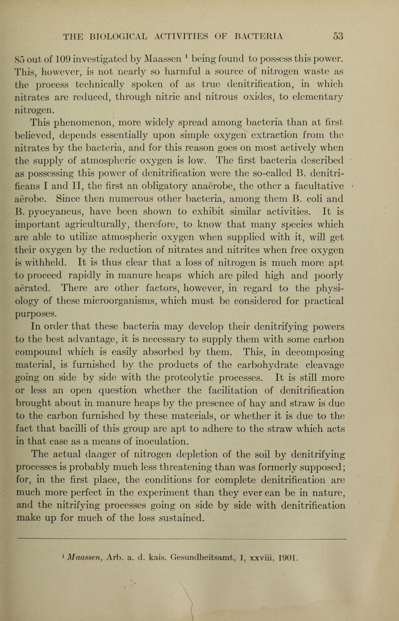 S5 out of 109 investigated by Maassen 1 being found to possess this power. This, however, is not nearly so harmful a source of nitrogen waste as the process technically spoken of as true denitrification, in which nitrates are reduced, through nitric and nitrous oxides, to elementary nitrogen. This phenomenon, more widely spread among bacteria than at first believed, depends essentially upon simple oxygen extraction from the nitrates by the bacteria, and for this reason goes on most actively when the supply of atmospheric oxygen is low. The first bacteria described as possessing this power of denitrification were the so-called B. denitri- ficans I and II, the first an obligatory anaerobe, the other a facultative aerobe. Since then numerous other bacteria, among them B. coli and B. pyocyaneus, have been shown to exhibit similar activities. It is important agriculturally, therefore, to know that many species which are able to utilize atmospheric oxygen when supplied with it, will get their oxygen by the reduction of nitrates and nitrites when free oxygen is withheld. It is thus clear that a loss of nitrogen is much more apt to proceed rapidly in manure heaps which are piled high and poorly aerated. There are other factors, however, in regard to the physi- ology of these microorganisms, which must be considered for practical purposes. In order that these bacteria may develop their denitrifying powers to the best advantage, it is necessary to supply them with some carbon compound which is easily absorbed by them. This, in decomposing material, is furnished by the products of the carbohydrate cleavage going on side by side with the proteolytic processes. It is still more or less an open question whether the facilitation of denitrification brought about in manure heaps by the presence of hay and straw is due to the carbon furnished by these materials, or whether it is due to the fact that bacilli of this group are apt to adhere to the straw which acts in that case as a means of inoculation. The actual danger of nitrogen depletion of the soil by denitrifying processes is probably much less threatening than was formerly supposed; for, in the first place, the conditions for complete denitrification are much more perfect in the experiment than they ever can be in nature, and the nitrifying processes going on side by side with denitrification make up for much of the loss sustained. 1 Maassen, Arb. a. d. kais. Gesundheitsamt, 1, xxviii, 1901.