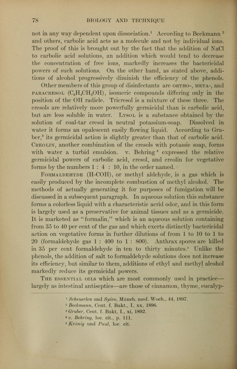 not in any way dependent upon dissociation.1 According to Beckmann 2 and others, carbolic acid acts as a molecule and not by individual ions. The proof of this is brought out by the fact that the addition of NaCl to carbolic acid solutions, an addition which would tend to decrease the concentration of free ions, markedly increases the bactericidal powers of such solutions. On the other hand, as stated above, addi- tions of alcohol progressively diminish the efficiency of the phenols. Other members of this group of disinfectants are ortho-, meta-, and paracresol (C6H4CH3OH), isomeric compounds differing only in the position of the OH radicle. Tricresol is a mixture of these three. The cresols are relatively more powerfully germicidal than is carbolic acid, but are less soluble in water. Lysol is a substance obtained by the solution of coal-tar cresol in neutral potassium-soap. Dissolved in water it forms an opalescent easily flowing liquid. According to Gru- ber,3 its germicidal action is slightly greater than that of carbolic acid. Creolin, another combination of the cresols with potassic soap, forms with water a turbid emulsion, v. Behring4 expressed the relative germicidal powers of carbolic acid, cresol, and creolin for vegetative forms by the numbers 1:4 : 10, in the order named. Formaldehyde (H-COH), or methyl aldehyde, is a gas which is easily produced by the incomplete combustion of methyl alcohol. The methods of actually generating it for purposes of fumigation will be discussed in a subsequent paragraph. In aqueous solution this substance forms a colorless liquid with a characteristic acrid odor, and in this form is largely used as a preservative for animal tissues and as a germicide. It is marketed as formalin. which is an aqueous solution containing from 35 to 40 per cent of the gas and which exerts distinctly bactericidal action on vegetative forms in further dilutions of from 1 to 10 to 1 to 20 (formaldehyde gas 1 : 400 to 1 : 800). Anthrax spores are killed in 35 per cent formaldehyde in ten to thirty minutes.5 Unlike the phenols, the addition of salt to formaldehyde solutions does not increase its efficiency, but similar to them, additions of ethyl and methyl alcohol markedly reduce its germicidal powers. The essential oils which are most commonly used in practice— largely as intestinal antiseptics—are those of cinnamon, thyme, eucalyp- 1 Scheuerlen und Spiro, Munch, med. Woch., 44, 1897. 2 Beckmann, Cent. f. Bakt., I, xx, 1896. 3 Gruber, Cent. f. Bakt, I., xi, 1892. * v. Behring, loc. cit., p. 111. 5 Kronig und Paul, loc. cit.