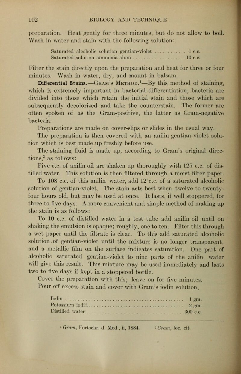 preparation. Heat gently for three minutes, but do not allow to boil. Wash in water and stain with the following solution: Saturated alcoholic solution gentian-violet 1 c.c. Saturated solution ammonia alum 10 c.c. Filter the stain directly upon the preparation and heat for three or four minutes. Wash in water, dry, and mount in balsam. Differential Stains.—Gram's Method.1—By this method of staining, which is extremely important in bacterial differentiation, bacteria are divided into those which retain the initial stain and those which are subsequently decolorized and take the counterstain. The former are often spoken of as the Gram-positive, the latter as Gram-negative bacteria. Preparations are made on cover-slips or slides in the usual way. The preparation is then covered with an anilin gentian-violet solu- tion which is best made up freshly before use. The staining fluid is made up, according to Gram's original direc- tions,2 as follows: Five c.c. of anilin oil are shaken up thoroughly with 125 c.c. of dis- tilled water. This solution is then filtered through a moist filter paper. To 108 c.c. of this anilin water, add 12 c.c. of a saturated alcoholic- solution of gentian-violet. The stain acts best when twelve to twenty- four hours old, but may be used at once. It lasts, if well stoppered, for three to five days. A more convenient and simple method of making up the stain is as follows: To 10 c.c. of distilled water in a test tube add anilin oil until on shaking the emulsion is opaque; roughly, one to ten. Filter this through a wet paper until the filtrate is clear. To this acid saturated alcoholic solution.of gentian-violet until the mixture is no longer transparent, and a metallic film on the surface indicates saturation. One part of alcoholic saturated gentian-violet to nine parts of the anilin water will give this result. This mixture may be used immediately and lasts two to five days if kept in a stoppered bottle. Cover the preparation with this; leave on for five minutes. Pour off excess stain and cover with Gram's ioclin solution, Iodin 1 gm. Potassium iodid 2 gm. Distilled water 300 c.c. 1 Gram, Fortschr. d. Med., ii, 1884. 2 Gram, loc. cit.