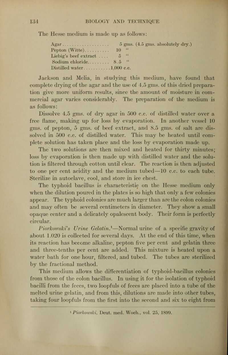 The Hesse medium is made up as follows: Agar 5 gms. (4.5 gms. absolutely dry.) Pepton (Witte) 10  Liebig's beef extract .... 5  Sodium chloride 8.5  Distilled water 1.000 c.c. Jackson and Melia, in studying this medium, have found that complete drying of the agar and the use of 4.5 gms. of this dried prepara- tion give more uniform results, since the amount of moisture in com- mercial agar varies considerably. The preparation of the medium is as follows: Dissolve 4.5 gms. of dry agar in 500 c.c. of distilled water over a free flame, making up for loss by evaporation. In another vessel 10 gms. of pepton, 5 gms. of beef extract, and 8.5 gms. of salt are dis- solved in 500 c.c. of distilled water. This may be heated until com- plete solution has taken place and the loss by evaporation made up. The two solutions are then mixed and heated for thirty minutes; loss by evaporation is then made up with distilled water and the solu- tion is filtered through cotton until clear. The reaction is then adjusted to one per cent acidity and the medium tubed—10 c.c. to each tube. Sterilize in autoclave, cool, and store in ice chest. The typhoid bacillus is characteristic on the Hesse medium only when the dilution poured in the plates is so high that only a few colonies appear. The typhoid colonies are much larger than are the colon colonies and may often be several centimeters in diameter. They show a small opaque center and a delicately opalescent body. Their form is perfectly circular. Piorkowski's Urine Gelatin.1—Normal urine of a specific gravity of about 1.020 is collected for several days. At the end of this time, when its reaction has become alkaline, pepton five per cent and gelatin three and three-tenths per cent are added. This mixture is heated upon a water bath for one hour, filtered, and tubed. The tubes are sterilized by the fractional method. This medium allows the differentiation of typhoid-bacillus colonies from those of the colon bacillus. In using it for the isolation of typhoid bacilli from the feces, two loopfuls of feces are placed into a tube of the melted urine gelatin, and from this, dilutions are made into other tubes, taking four loopfuls from the first into the second and six to eight from i Piorkowski, Deut. med. Woch., vol. 25, 1899.