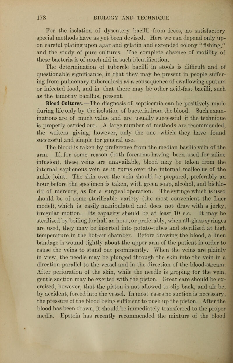 For the isolation of dysentery bacilli from feces, no satisfactory special methods have as yet been devised. Here we can depend only up- on careful plating upon agar and gelatin and extended colony fishing, and the study of pure cultures. The complete absence of motility of these bacteria is of much aid in such identification. The determination of tubercle bacilli in stools is difficult and of questionable significance, in that they may be present in people suffer- ing from pulmonary tuberculosis as a consequence of swallowing sputum or infected food, and in that there may be other acid-fast bacilli, such as the timothy bacillus, present. Blood Cultures.—The diagnosis of septicemia can be positively made during life only by the isolation of bacteria from the blood. Such exam- inations are of much value and are usually successful if the technique is properly carried out. A large number of methods are recommended, the writers giving, however, only the one which they have found successful and simple for general use. The blood is taken by preference from the median basilic vein of the arm. If, for some reason (both forearms having been used for saline infusion), these veins are unavailable, blood may be taken from the internal saphenous vein as it turns over the internal malleolus of the ankle joint. The skin over the vein should be prepared, preferably an hour before the specimen is taken, with green soap, alcohol, and bichlo- rid of mercury, as for a surgical operation. The syringe which is used should be of some sterilizable variety (the most convenient the Luer model), which is easily manipulated and does not draw with a jerky, irregular motion. Its capacity sheulcl be at least 10 c.c. It may be sterilized by boiling for half an hour, or preferably, when all-glass syringes are used, they may be inserted into potato-tubes and sterilized at high temperature in the hot-air chamber. Before drawing the blood, a linen bandage is wound tightly about the upper arm of the patient in order to cause the veins to stand out prominently. When the veins are plainly in view, the needle may be plunged through the skin into the vein in a direction parallel to the vessel and in the direction of the blood-stream. After perforation of the skin, while the needle is groping for the vein, gentle suction may be exerted with the piston. Great care should be ex- ercised, however, that the piston is not allowed to slip back, and air be, by accident, forced into the vessel. In most cases no suction is necessary, the pressure of the blood being sufficient to push up the piston. After the blood has been drawn, it should be immediately transferred to the proper media. Epstein has recently recommended the mixture of the blood