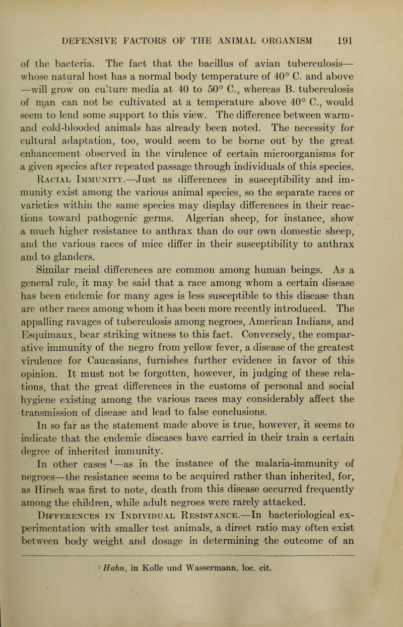 of the bacteria. The fact that the bacillus of avian tuberculosis— whose natural host has a normal body temperature of 40° C. and above —will grow on culture media at 40 to 50° C, whereas B. tuberculosis of man can not be cultivated at a temperature above 40° C, would seem to lend some support to this view. The difference between warm- and cold-blooded animals has already been noted. The necessity for cultural adaptation, too, would seem to be borne out by the great enhancement observed in the virulence of certain microorganisms for a given species after repeated passage through individuals of this species. Racial Immunity.—Just as differences in susceptibility and im- munity exist among the various animal species, so the separate races or varieties within the same species may display differences in their reac- tions toward pathogenic germs. Algerian sheep, for instance, show a much higher resistance to anthrax than do our own domestic sheep, and the various races of mice differ in their susceptibility to anthrax and to glanders. Similar racial differences are common among human beings. As a general rule, it may be said that a race among whom a certain disease has been endemic for many ages is less susceptible to this disease than are other races among whom it has been more recently introduced. The appalling ravages of tuberculosis among negroes, American Indians, and Esquimaux, bear striking witness to this fact. Conversely, the compar- ative immunity of the negro from yellow fever, a disease of the greatest virulence for Caucasians, furnishes further evidence in favor of this opinion. It must not be forgotten, however, in judging of these rela- tions, that the great differences in the customs of personal and social hygiene existing among the various races may considerably affect the transmission of disease and lead to false conclusions. In so far as the statement made above is true, however, it seems to indicate that the endemic diseases have carried in their train a certain degree of inherited immunity. In other cases l—as in the instance of the malaria-immunity of negroes—the resistance seems to be acquired rather than inherited, for, as Hirsch was first to note, death from this disease occurred frequently among the children, while adult negroes were rarely attacked. Differences in Individual Resistance.—In bacteriological ex- perimentation with smaller test animals, a direct ratio may often exist between body weight and dosage in determining the outcome of an
