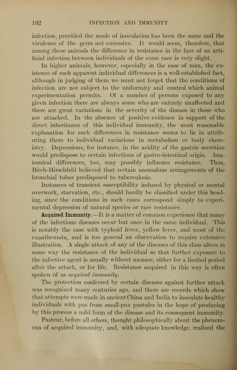 infection, provided the mode of inoculation has been the same and the virulence of the germ not excessive. It would seem, therefore, that among these animals the difference in resistance in the face of an arti- ficial infection between individuals of the same race is very slight. In higher animals, however, especially in the case of man, the ex- istence of such apparent individual differences is a well-established fact, although in judging of them we must not forget that the conditions of infection are not subject to the uniformity and control which animal experimentation permits. Of a number of persons exposed to any given infection there are always some who are entirely unaffected and there are great variations in the severity of the disease in those who are attacked. In the absence of positive evidence in support of the direct inheritance of this individual immunity, the most reasonable explanation for such differences in resistance seems to lie in attrib- uting them to individual variations in metabolism or body chem- istry. Depressions, for instance, in the acidity of the gastric secretion would predispose to certain infections of gastro-intestinal origin. Ana- tomical differences, too, may possibly influence resistance. Thus, Birch-Hirschfeld believed that certain anomalous arrangements of the bronchial tubes predisposed to tuberculosis. Instances of transient susceptibility induced by physical or mental overwork, starvation, etc., should hardly be classified under this head- ing, since the conditions in such cases correspond simply to experi- mental depression of natural species or race resistance. Acquired Immunity.—It is a matter of common experience that many of the infectious diseases occur but once in the same individual. This is notably the case with typhoid fever, j^ellow fever, and most of the exanthemata, and is too general an observation to require extensive illustration. A single attack of any of the diseases of this class alters in some way the resistance of the individual so that further exposure to the infective agent is usually without menace, either for a limited period after the attack, or for life. Resistance acquired in this way is often spoken of as acquired immunity. The protection conferred by certain diseases against further attack was recognized many centuries ago, and there are records which show that attempts were made in ancient China and India to inoculate healthy individuals with pus from small-pox pustules in the hope of producing by this process a mild form of the disease and its consequent immunity. Pasteur, before all others, thought philosophic ally about the phenom- ena of acquired immunity, and, wTith adequate knowledge, realized the