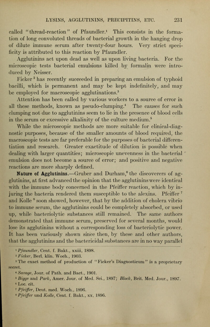 called  thread-reaction of Pfaundler.1 This consists in the forma- tion of long convoluted threads of bacterial growth in the hanging drop of dilute immune serum after twenty-four hours. Very strict speci- ficity is attributed to this reaction by Pfaundler. Agglutinins act upon dead as well as upon living bacteria. For the microscopic tests bacterial emulsions killed by formalin were intro- duced by Neisser. Ficker2 has recently succeeded in preparing an emulsion of typhoid bacilli, which is permanent and may be kept indefinitely, and may be employed for macroscopic agglutinations.3 Attention has been called by various workers to a source of error in all these methods, known as pseudo-clumping.4 The causes for such clumping not due to agglutinins seem to lie in the presence of blood cells in the serum or excessive alkalinity of the culture medium.5 While the microscopic methods are more suitable for clinical-diag- nostic purposes, because of the smaller amounts of blood required, the macroscopic tests are far preferable for the purposes of bacterial differen- tiation and research. Greater exactitude of dilution is possible when dealing with larger quantities; microscopic unevenness in the bacterial emulsion does not become a source of error; and positive and negative reactions are more sharply defined. Nature of Agglutinins.—Gruber and Durham,6 the discoverers of ag- glutinins, at first advanced the opinion that the agglutinins were identical with the immune body concerned in the Pfeiffer reaction, which by in- juring the bacteria rendered them susceptible to the alexins. Pfeiffer 7 and Kolle 8 soon showed, however, that by the addition of cholera vibrio to immune serum, the agglutinins could be completely absorbed, or used up, while bacteriolytic substances still remained. The same authors demonstrated that immune serum, preserved for several months, would lose its agglutinins without a corresponding loss of bacteriolytic power. It has been variously shown since then, by these and other authors, that the agglutinins and the bactericidal substances are in no way parallel 1 Pfaundler, Cent. f. Bakt., xxiii, 1898. 2 Ficker, Berl. klin. Woch., 1903. 3 The exact method of production of Ficker's Diagnosticum is a proprietary secret. 4 Savage, Jour, of Path, and Bact., 1901. 5 Biggs and Park, Amer. Jour, of Med. Sci., 1897; Block, Brit. Med. Jour., 1897. 6 Loc. cit. ? Pfeiffer, Deut. med. Woch., 1896. 8 Pfeiffer und Kolle, Cent. f. Bakt., xx, 1896.