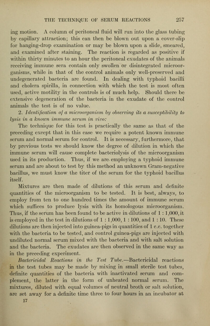 ing motion. A column of peritoneal fluid will run into the glass tubing by capillary attraction; this can then be blown out upon a cover-slip for hanging-drop examination or may be blown upon a slide, smeared, and examined after staining. The reaction is regarded as positive if within thirty minutes to an hour the peritoneal exudates of the animals receiving immune sera contain only swollen or disintegrated microor- ganisms, while in that of the control animals only well-preserved and undegenerated bacteria are found. In dealing with typhoid bacilli and cholera spirilla, in connection with which the test is most often used, active motility in the controls is of much help. Should there be extensive degeneration of the bacteria in the exudate of the control animals the test is of no value. 2. Identification of a microorganism by observing its a susceptibility to lysis in a known immune serum in vivo: The technique for this test is practically the same as that of the preceding except that in this case we require a potent known immune serum and normal serum for control. It is necessary, furthermore, that by previous tests we should know the degree of dilution in which the immune serum will cause complete bacteriolysis of the microorganism used in its production. Thus, if we are. employing a typhoid immune serum and are about to test by this method an unknown Gram-negative bacillus, we must know the titer of the serum for the typhoid bacillus itself. Mixtures are then made of dilutions of this serum and definite quantities of the microorganism to be tested. It is best, always, to employ from ten to one hundred times the amount of immune serum which suffices to produce lysis with its homologous microorganism. Thus, if the serum has been found to be active in dilutions of 1 : 1,000, it is employed in the test in dilutions of 1 : 1,000, 1 : 100, and 1 : 10. These dilutions are then injected into guinea-pigs in quantities of 1 c.c. together with the bacteria to be tested, and control guinea-pigs are injected with undiluted normal serum mixed with the bacteria and with salt solution and the bacteria. The exudates are then observed in the same way as in the preceding experiment. Bactericidal Reactions in the Test Tube.—Bactericidal reactions in the test tubes may be made by mixing in small sterile test tubes, definite quantities of the bacteria with inactivated serum and com- plement, the latter in the form of unheated normal serum. The mixtures, diluted with equal volumes of neutral broth or salt solution, are set away for a definite time three to four hours in an incubator at 17