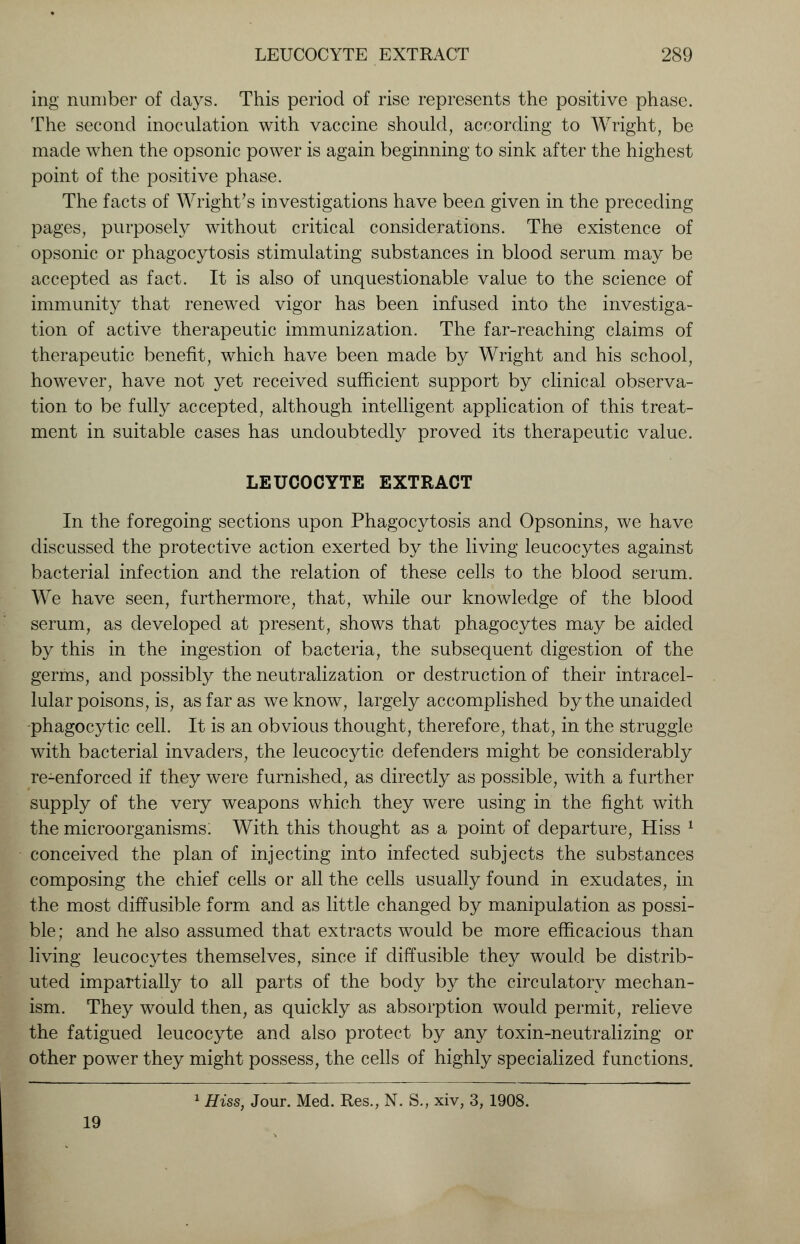 ing number of days. This period of rise represents the positive phase. The second inoculation with vaccine should, according to Wright, be made when the opsonic power is again beginning to sink after the highest point of the positive phase. The facts of Wright's investigations have been given in the preceding pages, purposely without critical considerations. The existence of opsonic or phagocytosis stimulating substances in blood serum may be accepted as fact. It is also of unquestionable value to the science of immunity that renewed vigor has been infused into the investiga- tion of active therapeutic immunization. The far-reaching claims of therapeutic benefit, which have been made by Wright and his school, however, have not yet received sufficient support by clinical observa- tion to be fully accepted, although intelligent application of this treat- ment in suitable cases has undoubtedly proved its therapeutic value. LEUCOCYTE EXTRACT In the foregoing sections upon Phagocytosis and Opsonins, we have discussed the protective action exerted by the living leucocytes against bacterial infection and the relation of these cells to the blood serum. We have seen, furthermore, that, while our knowledge of the blood serum, as developed at present, shows that phagocytes may be aided by this in the ingestion of bacteria, the subsequent digestion of the germs, and possibly the neutralization or destruction of their intracel- lular poisons, is, as far as we know, largely accomplished by the unaided -phagocytic cell. It is an obvious thought, therefore, that, in the struggle with bacterial invaders, the leucocytic defenders might be considerably re-enforced if they were furnished, as directly as possible, with a further supply of the very weapons which they were using in the fight with the microorganisms: With this thought as a point of departure, Hiss 1 conceived the plan of injecting into infected subjects the substances composing the chief cells or all the cells usually found in exudates, in the most diffusible form and as little changed by manipulation as possi- ble; and he also assumed that extracts would be more efficacious than living leucocytes themselves, since if diffusible they would be distrib- uted impartially to all parts of the body by the circulatory mechan- ism. They would then, as quickly as absorption would permit, relieve the fatigued leucocyte and also protect by any toxin-neutralizing or other power they might possess, the cells of highly specialized functions. 1 Hiss, Jour. Med. Res., N. S., xiv, 3, 1908. 19