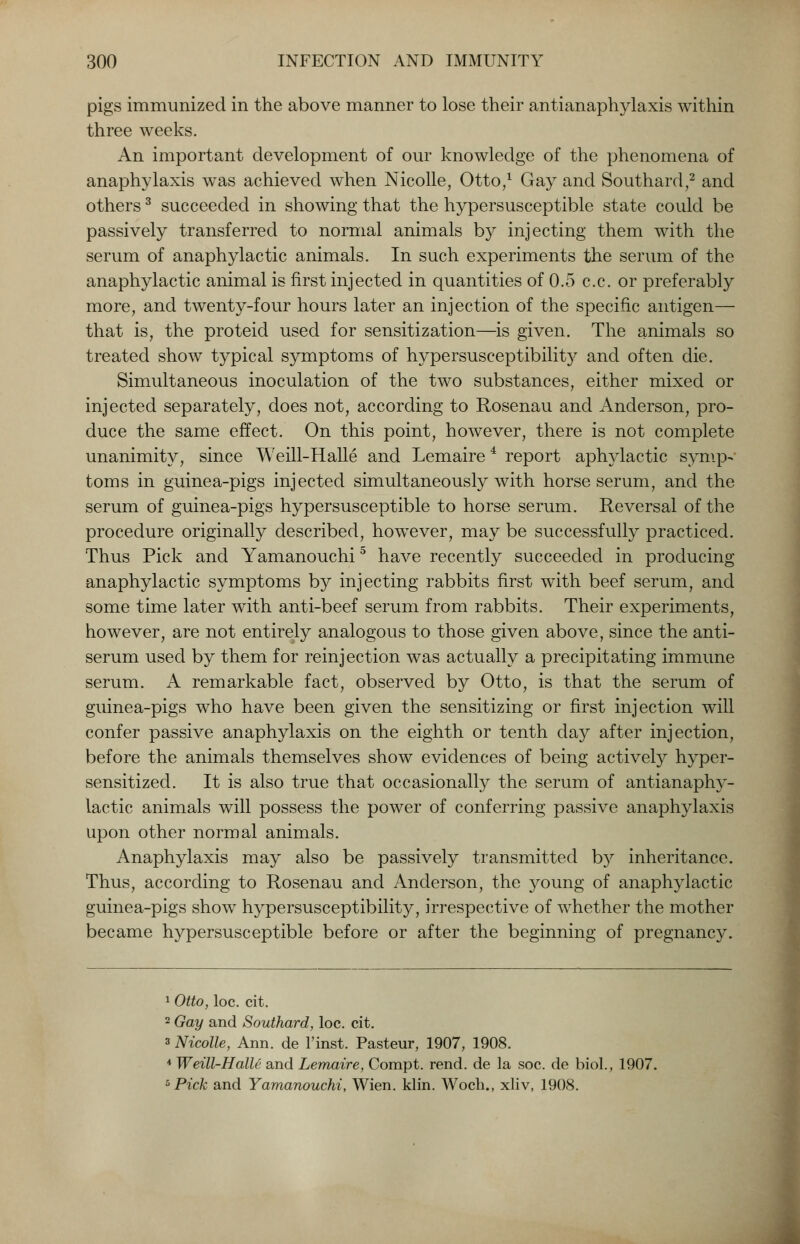 pigs immunized in the above manner to lose their antianaphylaxis within three weeks. An important development of our knowledge of the phenomena of anaphylaxis was achieved when Nicolle, Otto/ Gay and Southard,2 and others3 succeeded in showing that the hypersusceptible state could be passively transferred to normal animals by injecting them with the serum of anaphylactic animals. In such experiments the serum of the anaphylactic animal is first injected in quantities of 0.5 c.c. or preferably more, and twenty-four hours later an injection of the specific antigen— that is, the proteid used for sensitization—is given. The animals so treated show typical symptoms of hypersusceptibility and often die. Simultaneous inoculation of the two substances, either mixed or injected separately, does not, according to Rosenau and Anderson, pro- duce the same effect. On this point, however, there is not complete unanimity, since Weill-Halle and Lemaire4 report aphylactic symp- toms in guinea-pigs injected simultaneously with horse serum, and the serum of guinea-pigs hypersusceptible to horse serum. Reversal of the procedure originally described, however, may be successfully practiced. Thus Pick and Yamanouchi5 have recently succeeded in producing anaphylactic symptoms by injecting rabbits first with beef serum, and some time later with anti-beef serum from rabbits. Their experiments, however, are not entirely analogous to those given above, since the anti- serum used by them for reinjection was actually a precipitating immune serum. A remarkable fact, observed by Otto, is that the serum of guinea-pigs who have been given the sensitizing or first injection will confer passive anaphylaxis on the eighth or tenth day after injection, before the animals themselves show evidences of being actively hyper- sensitized. It is also true that occasionally the serum of antianaphy- lactic animals will possess the power of conferring passive anaphylaxis upon other normal animals. Anaphylaxis may also be passively transmitted by inheritance. Thus, according to Rosenau and Anderson, the }roung of anaphylactic guinea-pigs show hypersusceptibility, irrespective of whether the mother became hypersusceptible before or after the beginning of pregnancy. 1 Otto, loc. cit. 2 Gay and Southard, loc. cit. s Nicolle, Ann. de l'inst. Pasteur, 1907, 1908. 4 Weill-Halle and Lemaire, Compt. rend, de la soc. de biol., 1907. 5 Pick and Yamanouchi, Wien. klin. Woch., xliv, 1908.