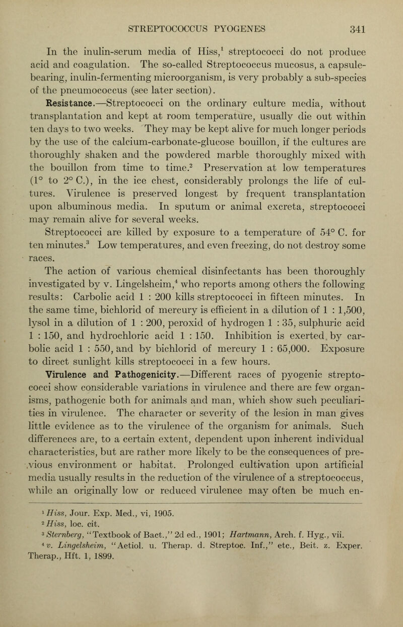 In the inulin-serum media of Hiss,1 streptococci do not produce acid and coagulation. The so-called Streptococcus mucosus, a capsule- bearing, inulin-fermenting microorganism, is very probably a sub-species of the pneumococcus (see later section). Resistance.—Streptococci on the ordinary culture media, without transplantation and kept at room temperature, usually die out within ten days to two weeks. They may be kept alive for much longer periods by the use of the calcium-carbonate-glucose bouillon, if the cultures are thoroughly shaken and the powdered marble thoroughly mixed with the bouillon from time to time.2 Preservation at low temperatures (1° to 2°C), in the ice chest, considerably prolongs the life of cul- tures. Virulence is preserved longest by frequent transplantation upon albuminous media. In sputum or animal excreta, streptococci may remain alive for several weeks. Streptococci are killed by exposure to a temperature of 54° C. for ten minutes.3 Low temperatures, and even freezing, do not destroy some races. The action of various chemical disinfectants has been thoroughly investigated by v. Lingelsheim,4 who reports among others the following results: Carbolic acid 1 : 200 kills streptococci in fifteen minutes. In the same time, bichlorid of mercury is efficient in a dilution of 1 : 1,500, lysol in a dilution of 1 : 200, peroxid of hydrogen 1 : 35, sulphuric acid 1 : 150, and hydrochloric acid 1 : 150. Inhibition is exerted by car- bolic acid 1 : 550, and by bichlorid of mercury 1 : 65,000. Exposure to direct sunlight kills streptococci in a few hours. Virulence and Pathogenicity.—Different races of pyogenic strepto- cocci show considerable variations in virulence and there are few organ- isms, pathogenic both for animals and man, which show such peculiari- ties in virulence. The character or severity of the lesion in man gives little evidence as to the virulence of the organism for animals. Such differences are, to a certain extent, dependent upon inherent individual characteristics, but are rather more likely to be the consequences of pre- vious environment or habitat. Prolonged cultivation upon artificial media usually results in the reduction of the virulence of a streptococcus, while an originally low or reduced virulence may often be much en- ^Hiss, Jour. Exp. Med., vi, 1905. 2 Hiss, loc. cit. 3 Sternberg, Textbook of Bact., 2d ed., 1901; Hartmann, Arch. f. Hyg., vii. 4 v. Lingelsheim, Aetiol. u. Therap. d. Streptoc. Inf., etc., Beit. z. Exper. Therap., Hft. 1, 1899.