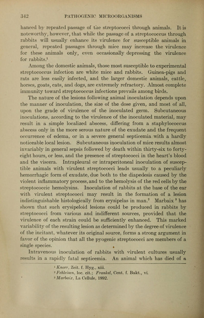 hanced by repeated passage of the streptococci through animals. It is noteworthy, however, that while the passage of a streptococcus through rabbits will usually enhance its virulence for susceptible animals in general, repeated passages through mice may increase the virulence for these animals only, even occasionally depressing the virulence for rabbits.1 Among the domestic animals, those most susceptible to experimental streptococcus infection are white mice and rabbits. Guinea-pigs and rats are less easily infected, and the larger domestic animals, cattle, horses, goats, cats, and dogs, are extremely refractory. Almost complete immunity towTard streptococcus infections prevails among birds. The nature of the lesions following animal inoculation depends upon the manner of inoculation, the size of the dose given, and most of all, upon the grade of virulence of the inoculated germ. Subcutaneous inoculations, according to the virulence of the inoculated material, may result in a simple localized abscess, differing from a staphylococcus abscess only in the more serous nature of the exudate and the frequent occurrence of edema, or in a severe general septicemia with a hardly noticeable local lesion. Subcutaneous inoculation of mice results almost invariably in general sepsis followed by death within thirty-six to forty- eight hours, or less, and the presence of streptococci in the heart's blood and the viscera. Intrapleural or intraperitoneal inoculation of suscep- tible animals with virulent streptococci leads usually to a peculiarly hemorrhagic form of exudate, due both to the diapedesis caused by the violent inflammatory process, and to the hemolysis of the red cells by the streptococcic hemolysins. Inoculation of rabbits at the base of the ear with virulent streptococci may result in the formation of a lesion indistinguishable histologically from erysipelas in man.2 Marbaix 3 has shown that such erysipeloid lesions could be produced in rabbits by streptococci from various and indifferent sources, provided that the virulence of each strain could be sufficiently enhanced. This marked variability of the resulting lesion as determined by the degree of virulence of the incitant, whatever its original source, forms a strong argument in favor of the opinion that all the pyogenic streptococci are members of a single species. # Intravenous inoculation of rabbits with virulent cultures usually results in a rapidly fatal septicemia. An animal which has died of a 1 Knorr, Zeit. f. Hyg., xiii. 2 Fehleisen, loc. cit.; Frankel, Cent. f. Bakt., vi. 3 Marbaix, La Cellule, 1892.