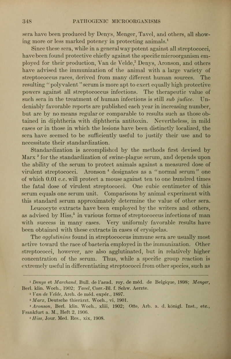 sera have been produced by Denys, Menger, Tavel, and others, all show- ing more or less marked potency in protecting animals.1 Since these sera, while in a general way potent against all streptococci, have been found protective chiefly against the specific microorganism em- ployed for their production, Van de Velde,2 Denys, Aronson, and others have advised the immunization of the animal with a large variety of streptococcus races, derived from many different human sources. The resulting  polyvalent  serum is more apt to exert equally high protective powers against all streptococcus infections. The therapeutic value of such sera in the treatment of human infections is still sub judice. Un- deniably favorable reports are published each year in increasing number, but are by no means regular or comparable to results such as those ob- tained in diphtheria with diphtheria antitoxin. Nevertheless, in mild cases or in those in which the lesions have been distinctly localized, the sera have seemed to be sufficiently useful to justify their use and to necessitate their standardization. Standardization is accomplished by the methods first devised by Marx 3 for the standardization of swine-plague serum, and depends upon the ability of the serum to protect animals against a measured dose of virulent streptococci. Aronson4 designates as a normal serum one of which 0.01 c.c. will protect a mouse against ten to one hundred times the fatal dose of virulent streptococci. One cubic centimeter of this serum equals one serum unit. Comparisons by animal experiment with this standard serum approximately determine the value of other sera. Leucocyte extracts have been employed by the writers and others, as advised by Hiss,5 in various forms of streptococcus infections of man with success in many cases. Very uniformly favorable results have been obtained with these extracts in cases of erysipelas. The agglutinins found in streptococcus immune sera are usually most active toward the race of bacteria employed in the immunization. Other streptococci, however, are also agglutinated, but in relatively higher concentration of the serum. Thus, while a specific group reaction is extremely useful in differentiating streptococci from other species, such as 1 Denys et Marchand. Bull, de l'acad. roy. de med. de Belgique, 1898; Menger, Berl. klin. Woch., 1902; Tavel, Corr.-Bl. f. Schw. Aerzte. 2 Van de Velde, Arch, de med. exper., 1897. 3 Marx, Deutsche thierarzt. Woch., vi, 1901. 4 Aronson, Berl. klin. Woch., xliii, 1902; Otto, Arb. a. d. konigl. Inst., etc., Frankfurt a. M., Heft 2, 1906. 5Hiss, Jour. Med. Res., xix, 1908.