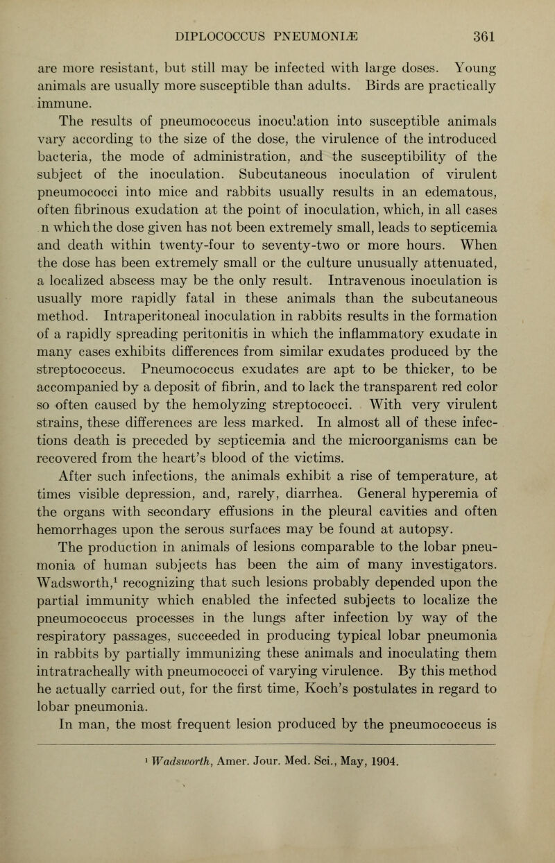 are more resistant, but still may be infected with large doses. Young animals are usually more susceptible than adults. Birds are practically immune. The results of pneumococcus inoculation into susceptible animals vary according to the size of the dose, the virulence of the introduced bacteria, the mode of administration, and the susceptibility of the subject of the inoculation. Subcutaneous inoculation of virulent pneumococci into mice and rabbits usually results in an edematous, often fibrinous exudation at the point of inoculation, which, in all cases n which the dose given has not been extremely small, leads to septicemia and death within twenty-four to seventy-two or more hours. When the dose has been extremely small or the culture unusually attenuated, a localized abscess may be the only result. Intravenous inoculation is usually more rapidly fatal in these animals than the subcutaneous method. Intraperitoneal inoculation in rabbits results in the formation of a rapidly spreading peritonitis in which the inflammatory exudate in many cases exhibits differences from similar exudates produced by the streptococcus. Pneumococcus exudates are apt to be thicker, to be accompanied by a deposit of fibrin, and to lack the transparent red color so often caused by the hemolyzing streptococci. With very virulent strains, these differences are less marked. In almost all of these infec- tions death is preceded by septicemia and the microorganisms can be recovered from the heart's blood of the victims. After such infections, the animals exhibit a rise of temperature, at times visible depression, and, rarely, diarrhea. General hyperemia of the organs with secondary effusions in the pleural cavities and often hemorrhages upon the serous surfaces may be found at autopsy. The production in animals of lesions comparable to the lobar pneu- monia of human subjects has been the aim of many investigators. Wadsworth,1 recognizing that such lesions probably depended upon the partial immunity which enabled the infected subjects to localize the pneumococcus processes in the lungs after infection by way of the respiratory passages, succeeded in producing typical lobar pneumonia in rabbits by partially immunizing these animals and inoculating them intratracheally with pneumococci of varying virulence. By this method he actually carried out, for the first time, Koch's postulates in regard to lobar pneumonia. In man, the most frequent lesion produced by the pneumococcus is 1 Wadsworth, Amer. Jour. Med. Sci., May, 1904.