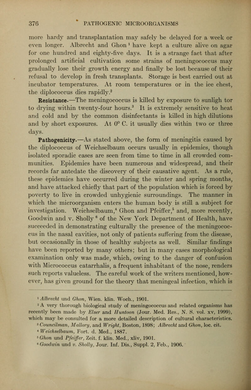 more hardy and transplantation may safely be delayed for a week or even longer. Albrecht and Ghon x have kept a culture alive on agar for one hundred and eighty-five days. It is a strange fact that after prolonged artificial cultivation some strains of meningococcus may gradually lose their growth energy and finally be lost because of their refusal to develop in fresh transplants. Storage is best carried out at incubator temperatures. At room temperatures or in the ice chest, the diplococcus dies rapidly.2 Resistance.—The meningococcus is killed by exposure to sunligh tor to drying within twenty-four hours.3 It is extremely sensitive to heat and cold and by the common disinfectants is killed in high dilutions and by short exposures. At 0° C. it usually dies within two or three days. Pathogenicity.—As stated above, the form of meningitis caused by the diplococcus of Weichselbaum occurs usually in epidemics, though isolated sporadic cases are seen from time to time in all crowded com- munities. Epidemics have been numerous and widespread, and their records far antedate the discovery of their causative agent. As a rule, these epidemics have occurred during the winter and spring months, and have attacked chiefly that part of the population which is forced by poverty to live in crowded unhygienic surroundings. The manner in which the microorganism enters the human body is still a subject for investigation. Weichselbaum,4 Ghon and Pfeiffer,5 and, more recently, Goodwin and v. Sholly 6 of the New York Department of Health, have succeeded in demonstrating culturally the presence of the meningococ- cus in the nasal cavities, not only of patients suffering from the disease, but occasionally in those of healthy subjects as well. Similar findings have been reported by many others; but in many cases morphological examination only was made, which, owing to the danger of confusion with Micrococcus catarrhalis, a frequent inhabitant of the nose, renders such reports valueless. The careful work of the writers mentioned, how- ever, has given ground for the theory that meningeal infection, which is 1 Albrecht und Ghon, Wien. klin. Woch., 1901. 2 A very thorough biological study of meningococcus and related organisms has recently been made by Elser and Huntoon (Jour. Med. Res., N. S. vol. xv, 1999), which may be consulted for a more detailed description of cultural characteristics. 3 Councilman, Mallory, and Wright, Boston, 1898; Albrecht and Ghon, loc. cit. * Weichselbaum, Fort. d. Med., 1887. *Ghon und Pfeiffer, Zeit. f. klin. Med., xliv, 1901. 6 Goodwin und v. Sholly, Jour. Inf. Dis., Suppl. 2, Feb., 1906.