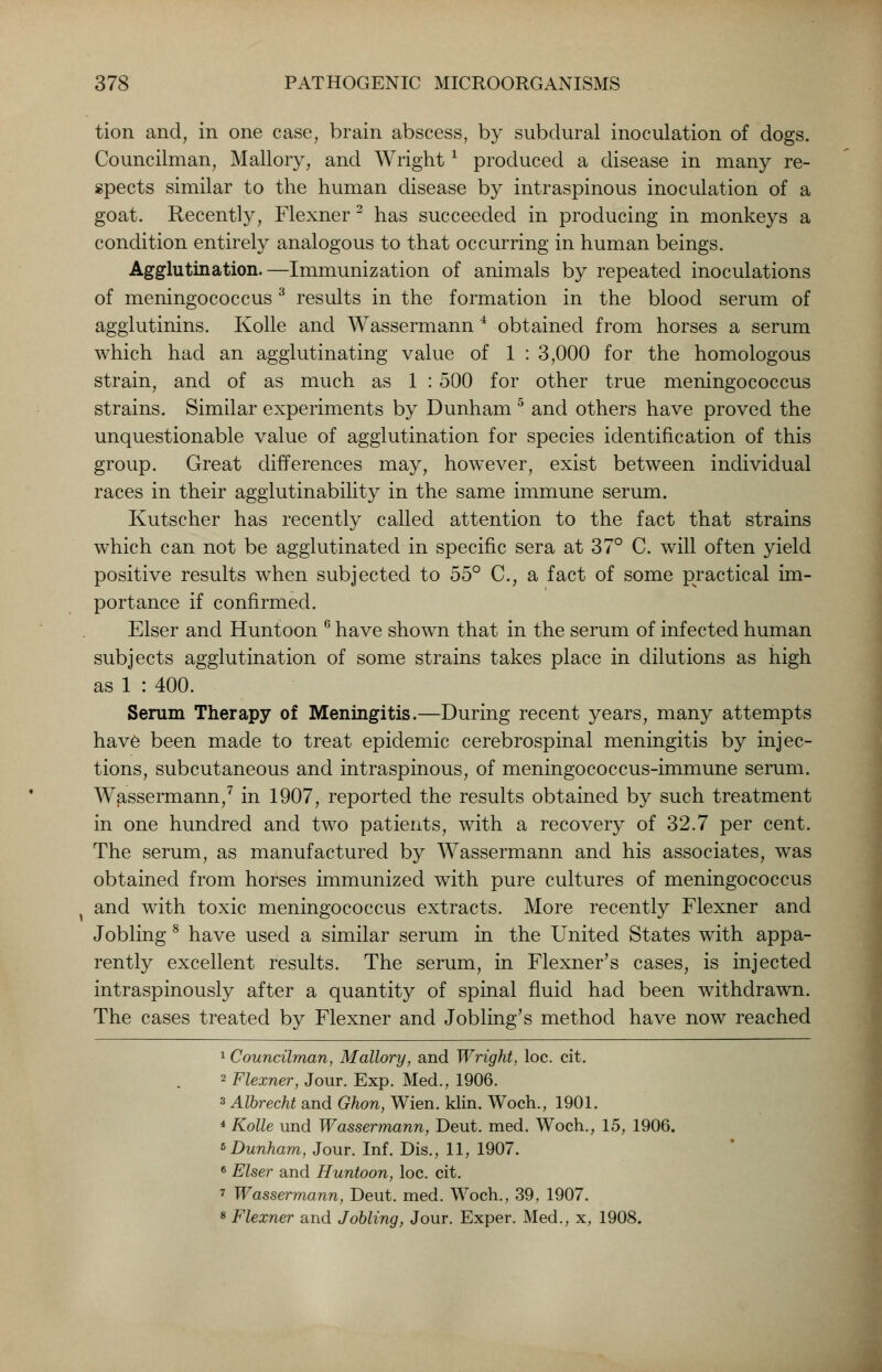 tion and, in one case, brain abscess, by subdural inoculation of dogs. Councilman, Mallory, and Wright1 produced a disease in many re- spects similar to the human disease by intraspinous inoculation of a goat. Recently, Flexner 3 has succeeded in producing in monkeys a condition entirely analogous to that occurring in human beings. Agglutination.—Immunization of animals by repeated inoculations of meningococcus3 results in the formation in the blood serum of agglutinins. Kolle and Wassermann 4 obtained from horses a serum which had an agglutinating value of 1 : 3,000 for the homologous strain, and of as much as 1 : 500 for other true meningococcus strains. Similar experiments by Dunham 5 and others have proved the unquestionable value of agglutination for species identification of this group. Great differences may, however, exist between individual races in their agglutinability in the same immune serum. Kutscher has recently called attention to the fact that strains which can not be agglutinated in specific sera at 37° C. will often yield positive results when subjected to 55° C, a fact of some practical im- portance if confirmed. Elser and Huntoon 6 have shown that in the serum of infected human subjects agglutination of some strains takes place in dilutions as high as 1 : 400. Serum Therapy of Meningitis.—During recent years, many attempts have been made to treat epidemic cerebrospinal meningitis by injec- tions, subcutaneous and intraspinous, of meningococcus-immune serum. Wassermann,7 in 1907, reported the results obtained by such treatment in one hundred and two patients, with a recovery of 32.7 per cent. The serum, as manufactured by Wassermann and his associates, was obtained from horses immunized with pure cultures of meningococcus x and with toxic meningococcus extracts. More recently Flexner and Jobling 8 have used a similar serum in the United States with appa- rently excellent results. The serum, in Flexner's cases, is injected intraspinously after a quantity of spinal fluid had been withdrawn. The cases treated by Flexner and Jobling's method have now reached 1 Councilman, Mallory, and Wright, loc. cit. 2 Flexner, Jour. Exp. Med., 1906. 3 Albrecht and Ghon, Wien. klin. Woch., 1901. 4 Kolle und Wassermann, Deut. med. Woch., 15, 1906. 5 Dunham, Jour. Inf. Dis., 11, 1907. 6 Elser and Huntoon, loc. cit. 7 Wassermann, Deut. med. Woch., 39, 1907. 8 Flexner and Jobling, Jour. Exper. Med., x, 1908.