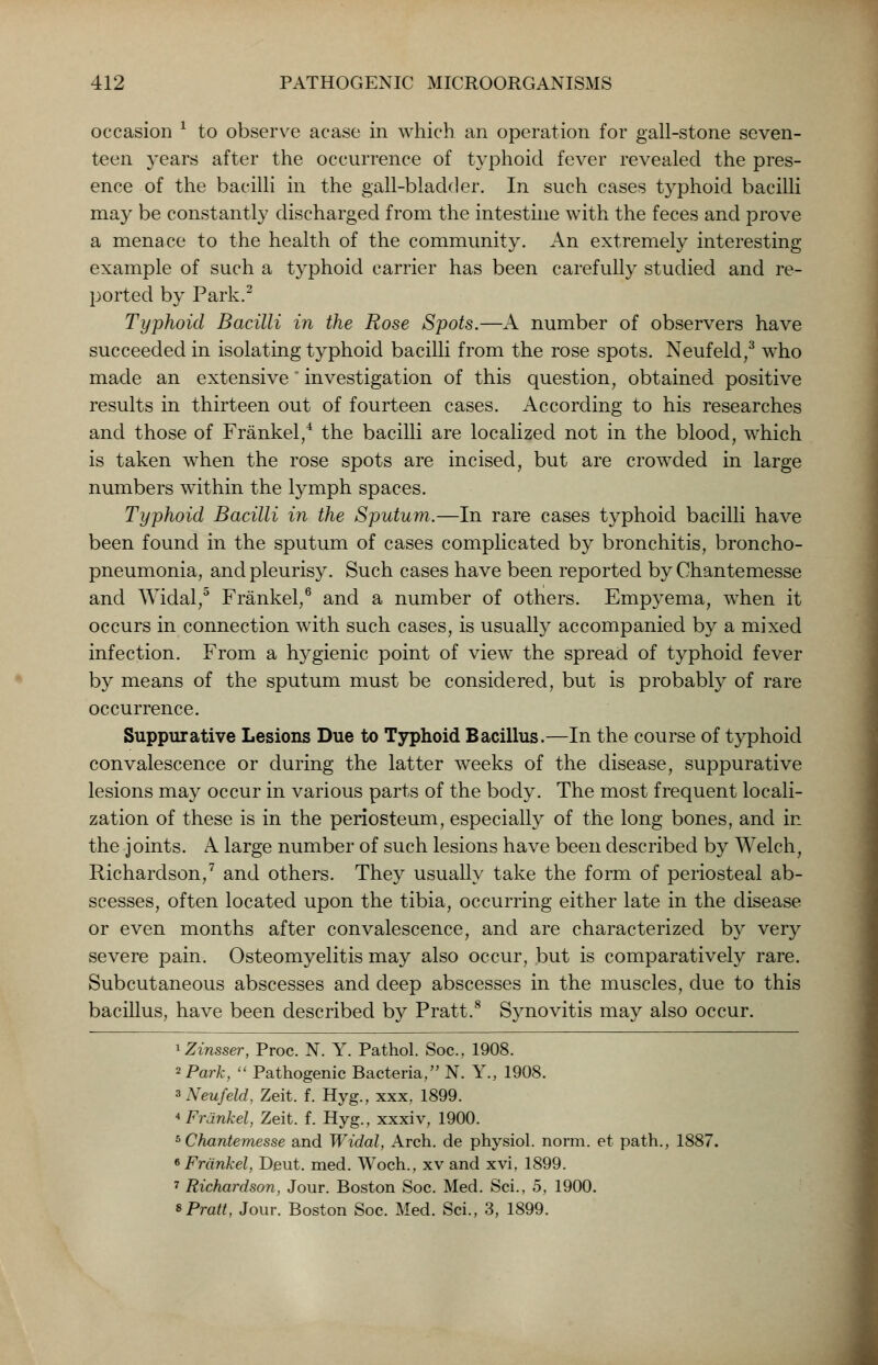 occasion * to observe acase in which an operation for gall-stone seven- teen years after the occurrence of typhoid fever revealed the pres- ence of the bacilli in the gall-bladder. In such cases typhoid bacilli may be constantly discharged from the intestine with the feces and prove a menace to the health of the community. An extremely interesting example of such a typhoid carrier has been carefully studied and re- ported by Park.2 Typhoid Bacilli in the Rose Spots.—A number of observers have succeeded in isolating typhoid bacilli from the rose spots. Neufeld,3 who made an extensive investigation of this question, obtained positive results in thirteen out of fourteen cases. According to his researches and those of Frankel,4 the bacilli are localized not in the blood, which is taken when the rose spots are incised, but are crowded in large numbers within the lymph spaces. Typhoid Bacilli in the Sputum.—In rare cases typhoid bacilli have been found in the sputum of cases complicated by bronchitis, broncho- pneumonia, and pleurisy. Such cases have been reported by Chantemesse and Widal,0 Frankel,6 and a number of others. Empyema, when it occurs in connection with such cases, is usually accompanied by a mixed infection. From a hygienic point of view the spread of typhoid fever by means of the sputum must be considered, but is probably of rare occurrence. Suppurative Lesions Due to Typhoid Bacillus.—In the course of typhoid convalescence or during the latter weeks of the disease, suppurative lesions may occur in various parts of the body. The most frequent locali- zation of these is in the periosteum, especially of the long bones, and in the joints. A large number of such lesions have been described by Welch, Richardson,7 and others. They usually take the form of periosteal ab- scesses, often located upon the tibia, occurring either late in the disease or even months after convalescence, and are characterized by very severe pain. Osteomyelitis may also occur, but is comparatively rare. Subcutaneous abscesses and deep abscesses in the muscles, due to this bacillus, have been described by Pratt.8 Synovitis may also occur. 1 Zinsser, Proc. N. Y. Pathol. Soc, 1908. 2 Park,  Pathogenic Bacteria, N. Y„ 1908. s Neufeld, Zeit. f. Hyg., xxx, 1899. 4 Frankel, Zeit. f. Hyg., xxxiv, 1900. 5 Chantemesse and Widal, Arch, de physiol. norm, et path., 1887. 6 Frankel, Deut. med. Woch., xv and xvi, 1899. 7 Richardson, Jour. Boston Soc. Med. Sci., 5, 1900. * Pratt, Jour. Boston Soc. Med. Sci., 3, 1899.