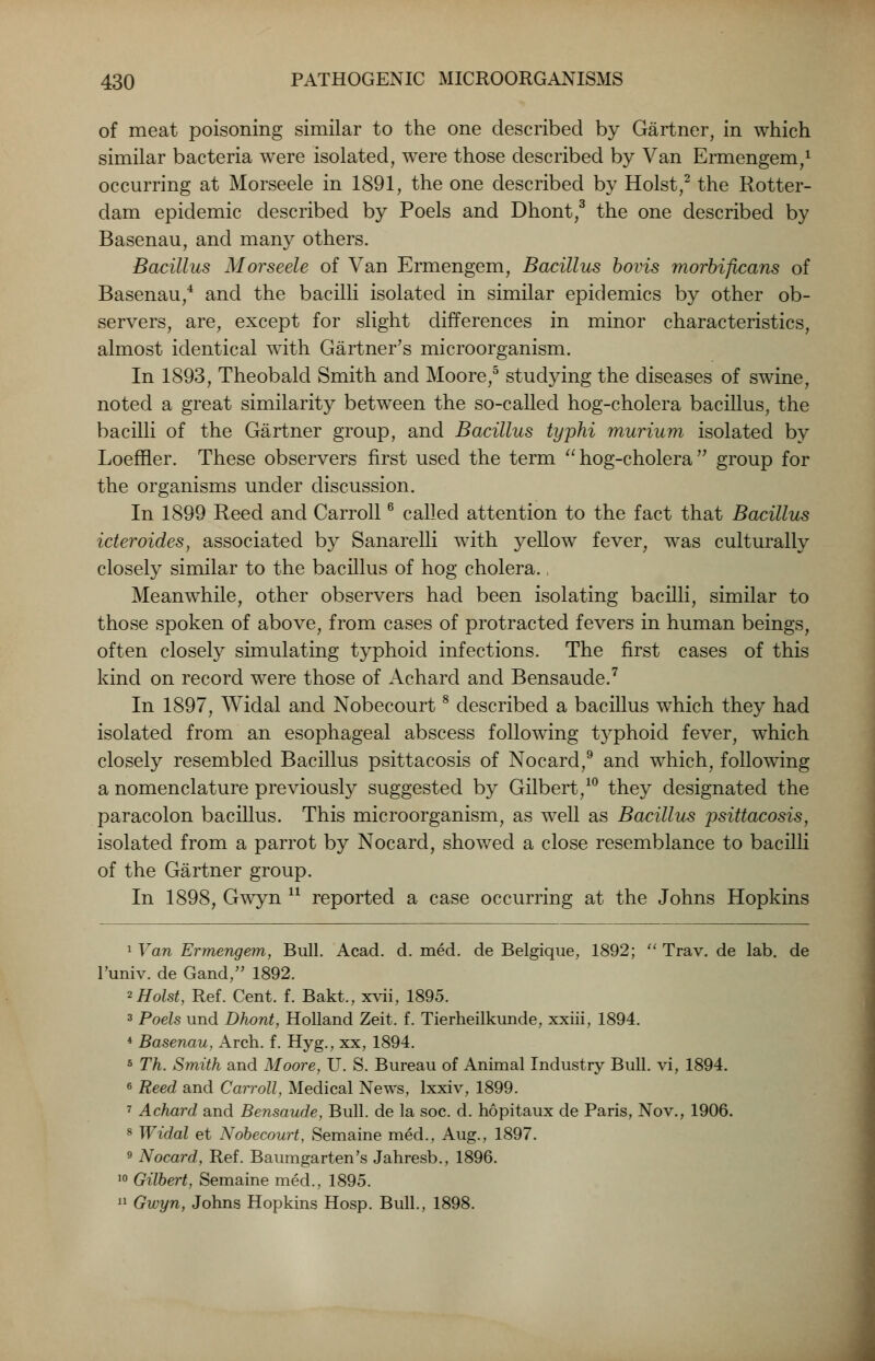 of meat poisoning similar to the one described by Gartner, in which similar bacteria were isolated, were those described by Van Ermengem,1 occurring at Morseele in 1891, the one described by Hoist,2 the Rotter- dam epidemic described by Poels and Dhont,3 the one described by Basenau, and many others. Bacillus Morseele of Van Ermengem, Bacillus bovis morbiftcans of Basenau,4 and the bacilli isolated in similar epidemics by other ob- servers, are, except for slight differences in minor characteristics, almost identical with Gartner's microorganism. In 1893, Theobald Smith and Moore,5 studying the diseases of swine, noted a great similarity between the so-called hog-cholera bacillus, the bacilli of the Gartner group, and Bacillus typhi murium isolated by Loeffler. These observers first used the term  hog-cholera  group for the organisms under discussion. In 1899 Reed and Carroll6 called attention to the fact that Bacillus icteroides, associated by Sanarelli with yellow fever, was culturally closely similar to the bacillus of hog cholera., Meanwhile, other observers had been isolating bacilli, similar to those spoken of above, from cases of protracted fevers in human beings, often closely simulating typhoid infections. The first cases of this kind on record were those of Achard and Bensaude.7 In 1897, Widal and Nobecourt8 described a bacillus which they had isolated from an esophageal abscess following typhoid fever, which closely resembled Bacillus psittacosis of Nocard,9 and which, following a nomenclature previously suggested by Gilbert,10 they designated the paracolon bacillus. This microorganism, as well as Bacillus psittacosis, isolated from a parrot by Nocard, showed a close resemblance to bacilli of the Gartner group. In 1898, Gwyn u reported a case occurring at the Johns Hopkins 1 Van Ermengem, Bull. Acad. d. med. de Belgique, 1892;  Trav. de lab. de l'univ. de Gand, 1892. 2 Hoist, Ref. Cent. f. Bakt., xvii, 1895. 3 Poels und Dhont, Holland Zeit. f. Tierheilkunde, xxiii, 1894. 4 Basenau, Arch. f. Hyg., xx, 1894. 5 Th. Smith and Moore, U. S. Bureau of Animal Industry Bull, vi, 1894. 6 Reed and Carroll, Medical News, lxxiv, 1899. 7 Achard and Bensaude, Bull, de la soc. d. hopitaux de Paris, Nov., 1906. 8 Widal et Nobecourt, Semaine med., Aug., 1897. 9 Nocard, Ref. Baumgarten's Jahresb., 1896. 10 Gilbert, Semaine med., 1895.