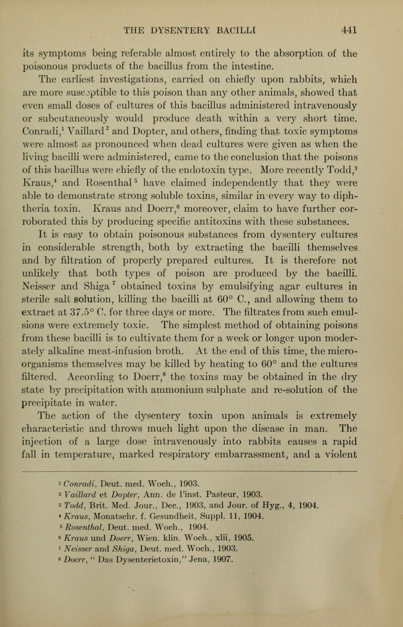 its symptoms being referable almost entirely to the absorption of the poisonous products of the bacillus from the intestine. The earliest investigations, carried on chiefly upon rabbits, which are more susceptible to this poison than any other animals, showed that even small doses of cultures, of this bacillus administered intravenously or subcutaneously would produce death within a very short time. Conradi,1 Vaillarcl2 and Dopter, and others, finding that toxic symptoms were almost as pronounced when dead cultures were given as when the living bacilli were administered, came to the conclusion that the poisons of this bacillus were chiefly of the endotoxin type. More recently Todd,3 Kraus,4 and Rosenthal5 have claimed independently that they were able to demonstrate strong soluble toxins, similar in every way to diph- theria toxin. Kraus and Doerr,6 moreover, claim to have further cor- roborated this by producing specific antitoxins with these substances. It is easy to obtain poisonous substances from dysentery cultures in considerable strength, both by extracting the bacilli themselves and by filtration of properly prepared cultures. It is therefore not unlikely that both types of poison are produced by the bacilli. Neisser and Shiga 7 obtained toxins by emulsifying agar cultures in sterile salt solution, killing the bacilli at 60° C, and allowing them to extract at 37.5° C. for three days or more. The filtrates from such emul- sions were extremely toxic. The simplest method of obtaining poisons from these bacilli is to cultivate them for a week or longer upon moder- ately alkaline meat-infusion broth. At the end of this time, the micro- organisms themselves may be killed by heating to 60° and the cultures filtered. According to Doerr,8 the toxins may be obtained in the dry state by precipitation with ammonium sulphate and re-solution of the precipitate in water. The action of the dysentery toxin upon animals is extremely characteristic and throws much light upon the disease in man. The injection of a large dose intravenously into rabbits causes a rapid fall in temperature, marked respiratory embarrassment, and a violent 1 Conradi, Deut. med. Woch., 1903. 2 Vaillard et Dopter, Ann. de Finst. Pasteur, 1903. s Todd, Brit. Med. Jour., Dec., 1903, and Jour, of Hyg., 4, 1904. * Kraus, Monatschr. f. Gesundheit, Suppl. 11, 1904. 5 Rosenthal, Deut. med. Woch., 1904. 6 Kraus und Doerr, Wien. klin. Woch., xlii, 1905. 7 Neisser and Shiga, Deut. med. Woch., 1903. 8 Doerr,  Das Dysenterietoxin, Jena, 1907.