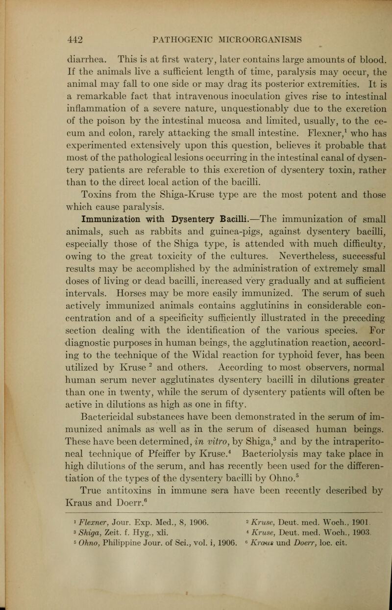 diarrhea. This is at first watery, later contains large amounts of blood. If the animals live a sufficient length of time, paralysis may occur, the animal may fall to one side or may drag its posterior extremities. It is a remarkable fact that intravenous inoculation gives rise to intestinal inflammation of a severe nature, unquestionably due to the excretion of the poison by the intestinal mucosa and limited, usually, to the ce- cum and colon, rarely attacking the small intestine. Flexner,1 who has experimented extensively upon this question, believes it probable that most of the pathological lesions occurring in the intestinal canal of dysen- tery patients are referable to this excretion of dysentery toxin, rather than to the direct local action of the bacilli. Toxins from the Shiga-Kruse type are the most potent and those which cause paralysis. Immunization with Dysentery Bacilli.—The immunization of small animals, such as rabbits and guinea-pigs, against dysentery bacilli, especially those of the Shiga type, is attended with much difficulty, owing to the great toxicity of the cultures. Nevertheless, successful results may be accomplished by the administration of extremely small doses of living or dead bacilli, increased very gradually and at sufficient intervals. Horses may be more easily immunized. The serum of such actively immunized animals contains agglutinins in considerable con- centration and of a specificity sufficiently illustrated in the preceding- section dealing with the identification of the various species. For diagnostic purposes in human beings, the agglutination reaction, accord- ing to the technique of the Widal reaction for typhoid fever, has been utilized by Kruse 2 and others. According to most observers, normal human serum never agglutinates dysentery bacilli in dilutions greater than one in twenty, while the serum of dysentery patients will often be active in dilutions as high as one in fifty. Bactericidal substances have been demonstrated in the serum of im- munized animals as well as in the serum of diseased human beings. These have been determined, in vitro, by Shiga,3 and by the intraperito- neal technique of Pfeiffer by Kruse.4 Bacteriolysis may take place in high dilutions of the serum, and has recently been used for the differen- tiation of the types of the dysentery bacilli by Ohno.5 True antitoxins in immune sera have been recently described by Kraus and Doerr.6 1 Flexner, Jour. Exp. Med., 8, 1906. 2 Kruse, Deut. med. Woch., 1901 3 Shiga, Zeit. f. Hyg.; xli. 4 Kruse, Deut. med. Woch., 1903 5 Ohno, Philippine Jour, of Sci., vol. i, 1906. 6 Krcms und Doerr, loc. cit.