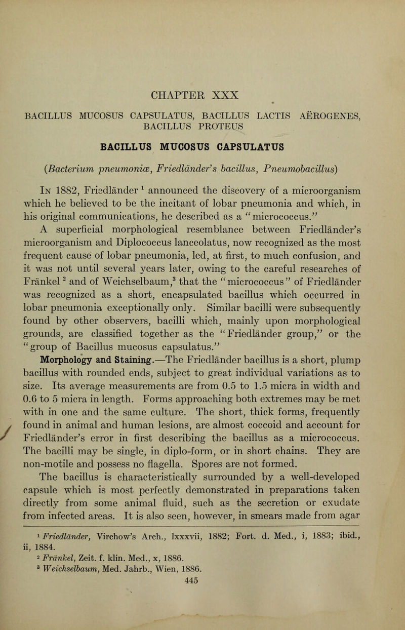 CHAPTER XXX BACILLUS MUCOSUS CAPSULATUS, BACILLUS LACTIS AEROGENES, BACILLUS PROTEUS BACILLUS MUCOSUS CAPSULATUS (Bacterium pneumoniae, Friedlander's bacillus, Pneumobacillus) In 1882, Friedlander * announced the discovery of a microorganism which he believed to be the incitant of lobar pneumonia and which, in his original communications, he described as a micrococcus. A superficial morphological resemblance between Friedlander's microorganism and Diplococcus lanceolatus, now recognized as the most frequent cause of lobar pneumonia, led, at first, to much confusion, and it was not until several years later, owing to the careful researches of Frankel2 and of Weichselbaum,3 that the  micrococcus  of Friedlander was recognized as a short, encapsulated bacillus which occurred in lobar pneumonia exceptionally only. Similar bacilli were subsequently found by other observers, bacilli which, mainly upon morphological grounds, are classified together as the  Friedlander group/' or the group of Bacillus mucosus capsulatus. Morphology and Staining.—The Friedlander bacillus is a short, plump bacillus with rounded ends, subject to great individual variations as to size. Its average measurements are from 0.5 to 1.5 micra in width and 0.6 to 5 micra in length. Forms approaching both extremes may be met with in one and the same culture. The short, thick forms, frequently found in animal and human lesions, are almost coccoid and account for Friedlander's error in first describing the bacillus as a micrococcus. The bacilli may be single, in diplo-form, or in short chains. They are non-motile and possess no flagella. Spores are not formed. The bacillus is characteristically surrounded by a well-developed capsule which is most perfectly demonstrated in preparations taken directly from some animal fluid, such as the secretion or exudate from infected areas. It is also seen, however, in smears made from agar 1 Friedlander, Virchow's Arch., lxxxvii, 1882; Fort. d. Med., i, 1883; ibid., ii, 1884. 2 Frankel, Zeit. f. klin. Med., x, 1886. 3 Weichselbaum, Med. Jahrb., Wien, 1886.