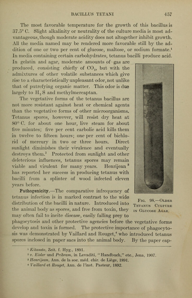 The most favorable temperature for the growth of this bacillus is 37.5° C. Slight alkalinity or neutrality of the culture media is most ad- vantageous, though moderate acidity does not altogether inhibit growth. All the media named may be rendered more favorable still by the ad- dition of one or two per cent of glucose, maltose, or sodium formate.1 In media containing certain carbohydrates, tetanus bacilli produce acid. In gelatin and agar, moderate amounts of gas are produced, consisting chiefly of C02, but with the admixtures of other volatile substances which give rise to a characteristically unpleasant odor, not unlike that of putrefying organic matter. This odor is due largely to H2 S and methylmercaptan. The vegetative forms of the tetanus bacillus are not more resistant against heat or chemical agents than the vegetative forms of other microorganisms. Tetanus spores, however, will resist dry heat at 80° C. for about one hour, live steam for about five minutes; five per cent carbolic acid kills them in twelve to fifteen hours; one per cent of bichlo- rid of mercury in two or three hours. Direct sunlight diminishes their virulence and eventually destroys them.2 Protected from sunlight and other deleterious influences, tetanus spores may remain viable and virulent for many years. Henrijean 3 has reported her success in producing tetanus with bacilli from a splinter of wood infected eleven years before. Pathogenicity.—The comparative infrequency of tetanus infection is in marked contrast to the wide distribution of the bacilli in nature. Introduced into the animal body as spores, and free from toxin, they may often fail to incite disease, easily falling prey to phagocytosis and other protective agencies before the vegetative forms develop and toxin is formed. The protective importance of phagocyto- sis was demonstrated by Vaillard and Rouget,4 who introduced tetanus spores inclosed in paper sacs into the animal body. By the paper cap- Fig. 98.—Older Tetanus Culture in Glucose Agar. lKitasato, Zeit. f. Hyg., 1891. 2 v. Eisler und Pribram, in Levaditi, Handbuch, etc., Jena, 1907. 3 Henrijean, Ann. de la soc. med. chir. de Liege, 1891. 4 Vaillard et Rouget, Ann. de l'inst. Pasteur, 1892.