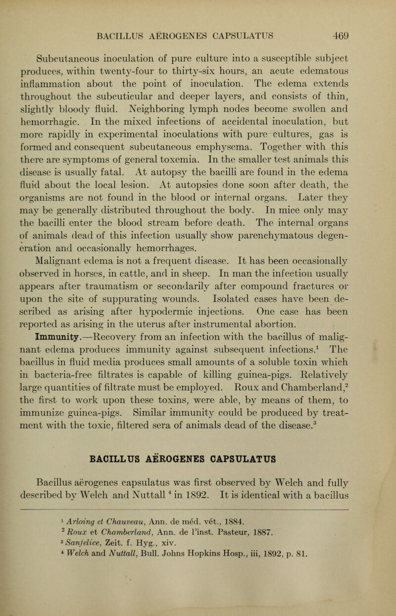 Subcutaneous inoculation of pure culture into a susceptible subject produces, within twenty-four to thirty-six hours, an acute edematous inflammation about the point of inoculation. The edema extends throughout the subcuticular and deeper layers, and consists of thin, slightly bloody fluid. Neighboring lymph nodes become swollen and hemorrhagic. In the mixed infections of accidental inoculation, but more rapidly in experimental inoculations with pure cultures, gas is formed and consequent subcutaneous emphysema. Together with this there are symptoms of general toxemia. In the smaller test animals this disease is usually fatal. At autopsy the bacilli are found in the edema fluid about the local lesion. At autopsies done soon after death, the organisms are not found in the blood or internal organs. Later they may be generally distributed throughout the body. In mice only may the bacilli enter the blood stream before death. The internal organs of animals dead of this infection usually show parenchymatous degen- eration and occasionally hemorrhages. Malignant edema is not a frequent disease. It has been occasionally observed in horses, in cattle, and in sheep. In man the infection usually appears after traumatism or secondarily after compound fractures or upon the site of suppurating wounds. Isolated cases have been de- scribed as arising after hypodermic injections. One case has been reported as arising in the uterus after instrumental abortion. Immunity.—Recovery from an infection with the bacillus of malig- nant edema produces immunity against subsequent infections.1 The bacillus in fluid media produces small amounts of a soluble toxin which in bacteria-free filtrates is capable of killing guinea-pigs. Relatively large quantities of filtrate must be employed. Roux and Chamberland,2 the first to work upon these toxins, were able, by means of them, to immunize guinea-pigs. Similar immunity could be produced by treat- ment with the toxic, filtered sera of animals dead of the disease.3 BACILLUS AEROGENES CAPSULATUS Bacillus aerogenes capsulatus was first observed by Welch and fully described by Welch and Nuttall4 in 1892. It is identical with a bacillus 1 Arloing et Chauveau, Ann. de med. vet., 1884. 2 Roux et Chamberland, Ann. de Finst. Pasteur, 1887. 3 Sanfelice, Zeit. f. Hyg., xiv. A Welch and Nuttall, Bull. Johns Hopkins Hosp., iii, 1892, p. 81.