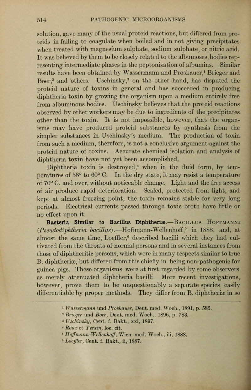 solution, gave many of the usual proteid reactions, but differed from pro- teids in failing to coagulate when boiled and in not giving precipitates when treated with magnesium sulphate, sodium sulphate, or nitric acid. It was believed by them to be closely related to the albumoses, bodies rep- resenting intermediate phases in the peptonization of albumins. Similar results have been obtained by Wassermann and Proskauer,1 Brieger and Boer,2 and others. Uschinsky,3 on the other hand, has disputed the proteid nature of toxins in general and has succeeded in producing diphtheria toxin by growing the organism upon a medium entirely free from albuminous bodies. Uschinsky believes that the proteid reactions observed by other workers may be due to ingredients of the precipitates other than the toxin. It is not impossible, however, that the organ- isms may have produced proteid substances by synthesis from the simpler substances in Uschinsky's medium. The production of toxin from such a medium, therefore, is not a conclusive argument against the proteid nature of toxins. Accurate chemical isolation and analysis of diphtheria toxin have not yet been accomplished. Diphtheria toxin is destroyed,4 when in the fluid form, by tem- peratures of 58° to 60° C. In the dry state, it may resist a temperature of 70° C. and over, without noticeable change. Light and the free access of air produce rapid deterioration. Sealed, protected from light, and kept at almost freezing point, the toxin remains stable for very long periods. Electrical currents passed through toxic broth have little or no effect upon it. Bacteria Similar to Bacillus Diphtherise.—Bacillus Hoffmanni (Pseitdodiphtheria bacillus).—Hoffmann-Wellenhoff,5 in 1888, and, at almost the same time, Loeffler,6 described bacilli which they had cul- tivated from the throats of normal persons and in several instances from those of diphtheritic persons, which were in many respects similar to true B. diphtherise, but differed from this chiefly in being non-pathogenic for guinea-pigs. These organisms were at first regarded by some observers as merely attenuated diphtheria bacilli. More recent investigations, however, prove them to be unquestionably a separate species, easily differentiate by proper methods. They differ from B. diphtherise in so 1 Wassermann und Proskauer, Deut. med. Woch., 1891, p. 585. 2 Brieger und Boer, Deut. med. Woch., 1896, p. 783. 3 Uschinsky, Cent. f. Bakt., xxi, 1897. 4 Roux et Yersin, loc. cit. 5 Hoffmann-Wellenhoff, Wien. med. Woch., iii, 1888. e Loeffler, Cent. f. Bakt., ii; 1887.