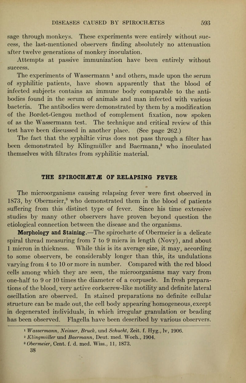 sage through monkeys. These experiments were entirely without suc- cess, the last-mentioned observers finding absolutely no attenuation after twelve generations of monkey inoculation. Attempts at passive immunization have been entirely without success. The experiments of Wassermann l and others, made upon the serum of syphilitic patients, have shown apparently that the blood of infected subjects contains an immune body comparable to the anti- bodies found in the serum of animals and man infected with various bacteria. The antibodies were demonstrated by them by a modification of the Bordet-Gengou method of complement fixation, now spoken of as the Wassermann test. The technique and critical review of this test have been discussed in another place. (See page 262.) The fact that the syphiltic virus does not pass through a filter has been demonstrated by Klingmuller and Baermann,2 who inoculated themselves with filtrates from syphilitic material. THE SPIROCH-ffiT-ffi OF RELAPSING FEVER » The microorganisms causing relapsing fever were first observed in 1873, by Obermeier,3 who demonstrated them in the blood of patients suffering from this distinct type of fever. Since his time extensive studies by many other observers have proven beyond question the etiological connection between the disease and the organisms. Morphology and Staining.—The spirochete of Obermeier is a delicate spiral thread measuring from 7 to 9 micra in length (Novy), and about 1 micron in thickness. While this is its average size, it may, according to some observers, be considerably longer than this, its undulations varying from 4 to 10 or more in number. Compared with the red blood cells among which they are seen, the microorganisms may vary from one-half to 9 or 10 times the diameter of a corpuscle. In fresh prepara- tions of the blood, very active corkscrew-like motility and definite lateral oscillation are observed. In stained preparations no definite cellular structure can be made out, the cell body appearing homogeneous, except in degenerated individuals, in which irregular granulation or beading has been observed. Flagella have been described by various observers. 1 Wassermann, Neisser, Bruck, und Schucht, Zeit. f. Hyg., lv, 1906. 2 Klingmuller und Baermann, Deut. med. Woch., 1904. 3 Obermeier, Cent. f. d. med. Wiss.? 11, 1873. 38