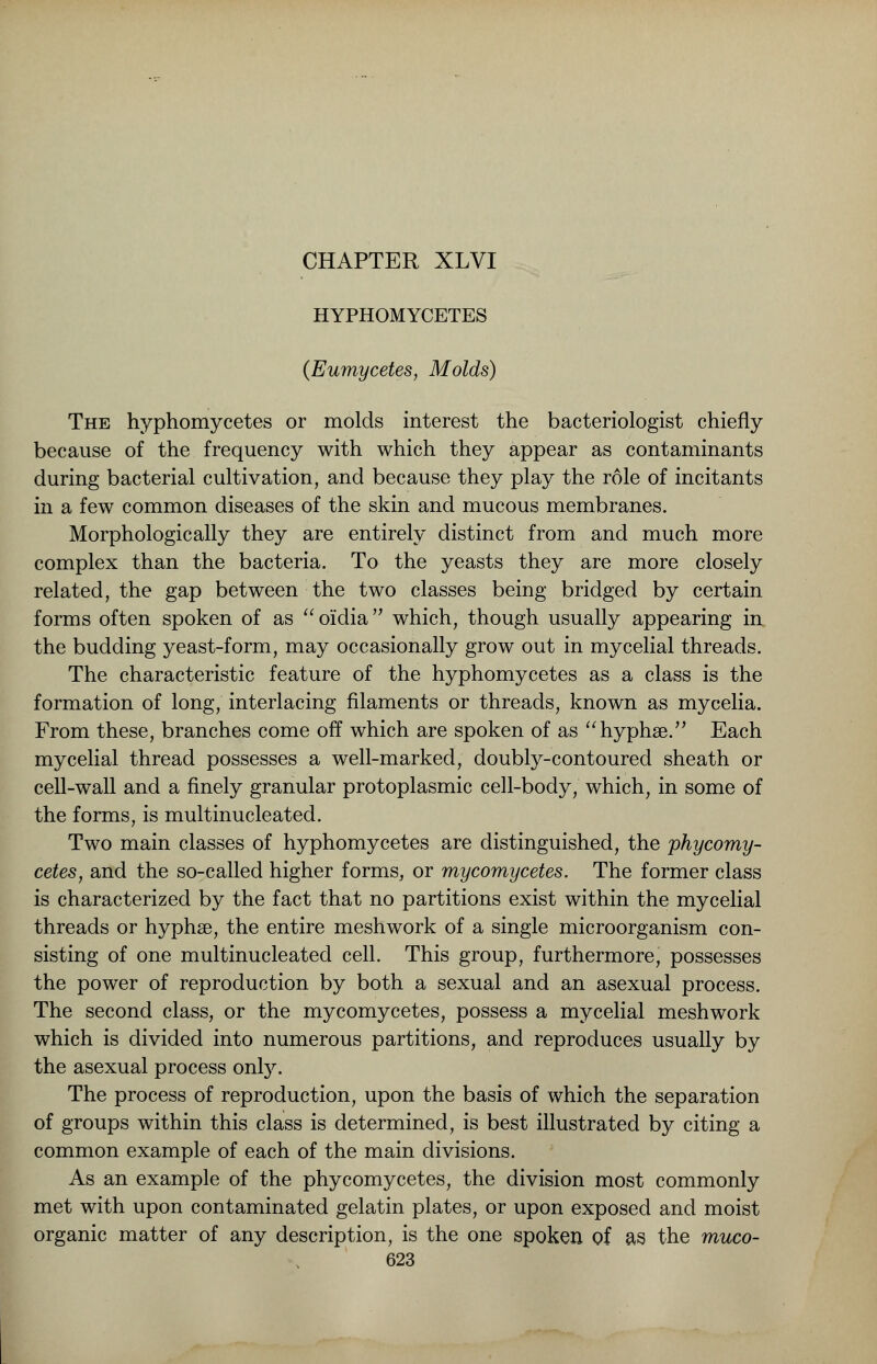 HYPHOMYCETES (Eumycetes, Molds) The hyphomycetes or molds interest the bacteriologist chiefly because of the frequency with which they appear as contaminants during bacterial cultivation, and because they play the role of incitants in a few common diseases of the skin and mucous membranes. Morphologically they are entirely distinct from and much more complex than the bacteria. To the yeasts they are more closely related, the gap between the two classes being bridged by certain forms often spoken of as  oiidia which, though usually appearing in the budding yeast-form, may occasionally grow out in mycelial threads. The characteristic feature of the hyphomycetes as a class is the formation of long, interlacing filaments or threads, known as mycelia. From these, branches come off which are spoken of as hyphse. Each mycelial thread possesses a well-marked, doubly-contoured sheath or cell-wall and a finely granular protoplasmic cell-body, which, in some of the forms, is multinucleated. Two main classes of hyphomycetes are distinguished, the phycomy- cetes, and the so-called higher forms, or mycomycetes. The former class is characterized by the fact that no partitions exist within the mycelial threads or hyphse, the entire meshwork of a single microorganism con- sisting of one multinucleated cell. This group, furthermore, possesses the power of reproduction by both a sexual and an asexual process. The second class, or the mycomycetes, possess a mycelial meshwork which is divided into numerous partitions, and reproduces usually by the asexual process only. The process of reproduction, upon the basis of which the separation of groups within this class is determined, is best illustrated by citing a common example of each of the main divisions. As an example of the phycomycetes, the division most commonly met with upon contaminated gelatin plates, or upon exposed and moist organic matter of any description, is the one spoken of as the muco-