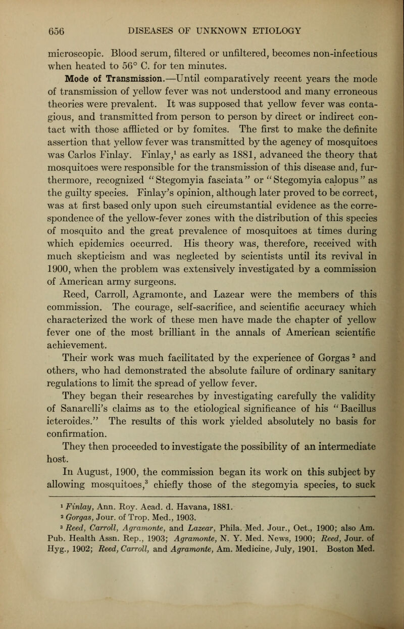 microscopic. BlOod serum, filtered or unfiltered, becomes non-infectious when heated to 56° C. for ten minutes. Mode of Transmission.—Until comparatively recent years the mode of transmission of yellow fever was not understood and many erroneous theories were prevalent. It was supposed that yellow fever was conta- gious, and transmitted from person to person by direct or indirect con- tact with those afflicted or by fomites. The first to make the definite assertion that yellow fever was transmitted by the agency of mosquitoes was Carlos Finlay. Finlay,1 as early as 1881, advanced the theory that mosquitoes were responsible for the transmission of this disease and, fur- thermore, recognized  Stegomyia fasciata  or  Stegomyia calopus  as the guilty species. Finlay's opinion, although later proved to be correct, was at first based only upon such circumstantial evidence as the corre- spondence of the yellow-fever zones with the distribution of this species of mosquito and the great prevalence of mosquitoes at times during which epidemics occurred. His theory was, therefore, received with much skepticism and was neglected by scientists until its revival in 1900, when the problem was extensively investigated by a commission of American army surgeons. Reed, Carroll, Agramonte, and Lazear were the members of this commission. The courage, self-sacrifice, and scientific accuracy which characterized the work of these men have made the chapter of yellow fever one of the most brilliant in the annals of American scientific achievement. Their work was much facilitated by the experience of Gorgas 2 and others, who had demonstrated the absolute failure of ordinary sanitary regulations to limit the spread of yellow fever. They began their researches by investigating carefully the validity of Sanarelli's claims as to the etiological significance of his Bacillus icteroides. The results of this work yielded absolutely no basis for confirmation. They then proceeded to investigate the possibility of an intermediate host. In August, 1900, the commission began its work on this subject by allowing mosquitoes,3 chiefly those of the stegomyia species, to suck 1 Finlay, Ann. Roy. Acad. d. Havana, 1881. 2 Gorgas, Jour, of Trop. Med., 1903. 3 Reed, Carroll, Agramonte, and Lazear, Phila. Med. Jour., Oct., 1900; also Am. Pub. Health Assn. Rep., 1903; Agramonte, N. Y. Med. News, 1900; Reed, Jour, of Hyg., 1902; Reed, Carroll, and Agramonte, Am. Medicine, July, 1901. Boston Med.