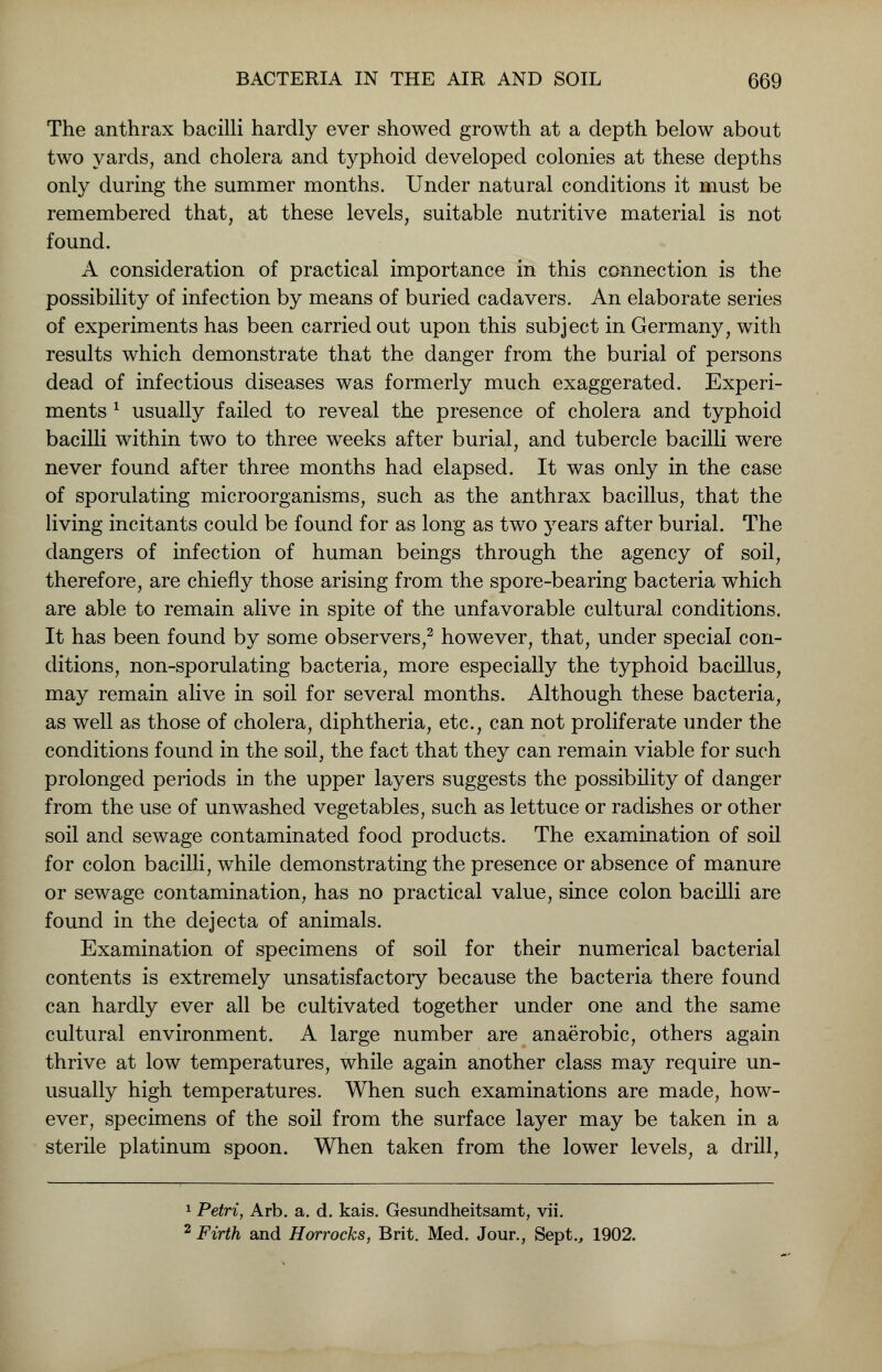 The anthrax bacilli hardly ever showed growth at a depth below about two yards, and cholera and typhoid developed colonies at these depths only during the summer months. Under natural conditions it must be remembered that, at these levels, suitable nutritive material is not found. A consideration of practical importance in this connection is the possibility of infection by means of buried cadavers. An elaborate series of experiments has been carried out upon this subject in Germany, with results which demonstrate that the danger from the burial of persons dead of infectious diseases was formerly much exaggerated. Experi- ments * usually failed to reveal the presence of cholera and typhoid bacilli within two to three weeks after burial, and tubercle bacilli were never found after three months had elapsed. It was only in the case of sporulating microorganisms, such as the anthrax bacillus, that the living incitants could be found for as long as two years after burial. The dangers of infection of human beings through the agency of soil, therefore, are chiefly those arising from the spore-bearing bacteria which are able to remain alive in spite of the unfavorable cultural conditions. It has been found by some observers,2 however, that, under special con- ditions, non-sporulating bacteria, more especially the typhoid bacillus, may remain alive in soil for several months. Although these bacteria, as well as those of cholera, diphtheria, etc., can not proliferate under the conditions found in the soil, the fact that they can remain viable for such prolonged periods in the upper layers suggests the possibility of danger from the use of unwashed vegetables, such as lettuce or radishes or other soil and sewage contaminated food products. The examination of soil for colon bacilli, while demonstrating the presence or absence of manure or sewage contamination, has no practical value, since colon bacilli are found in the dejecta of animals. Examination of specimens of soil for their numerical bacterial contents is extremely unsatisfactory because the bacteria there found can hardly ever all be cultivated together under one and the same cultural environment. A large number are anaerobic, others again thrive at low temperatures, while again another class may require un- usually high temperatures. When such examinations are made, how- ever, specimens of the soil from the surface layer may be taken in a sterile platinum spoon. When taken from the lower levels, a drill, 1 Petri, Arb. a. d. kais. Gesundheitsamt, vii. 2 Firth and Horrocks, Brit. Med. Jour., Sept., 1902.